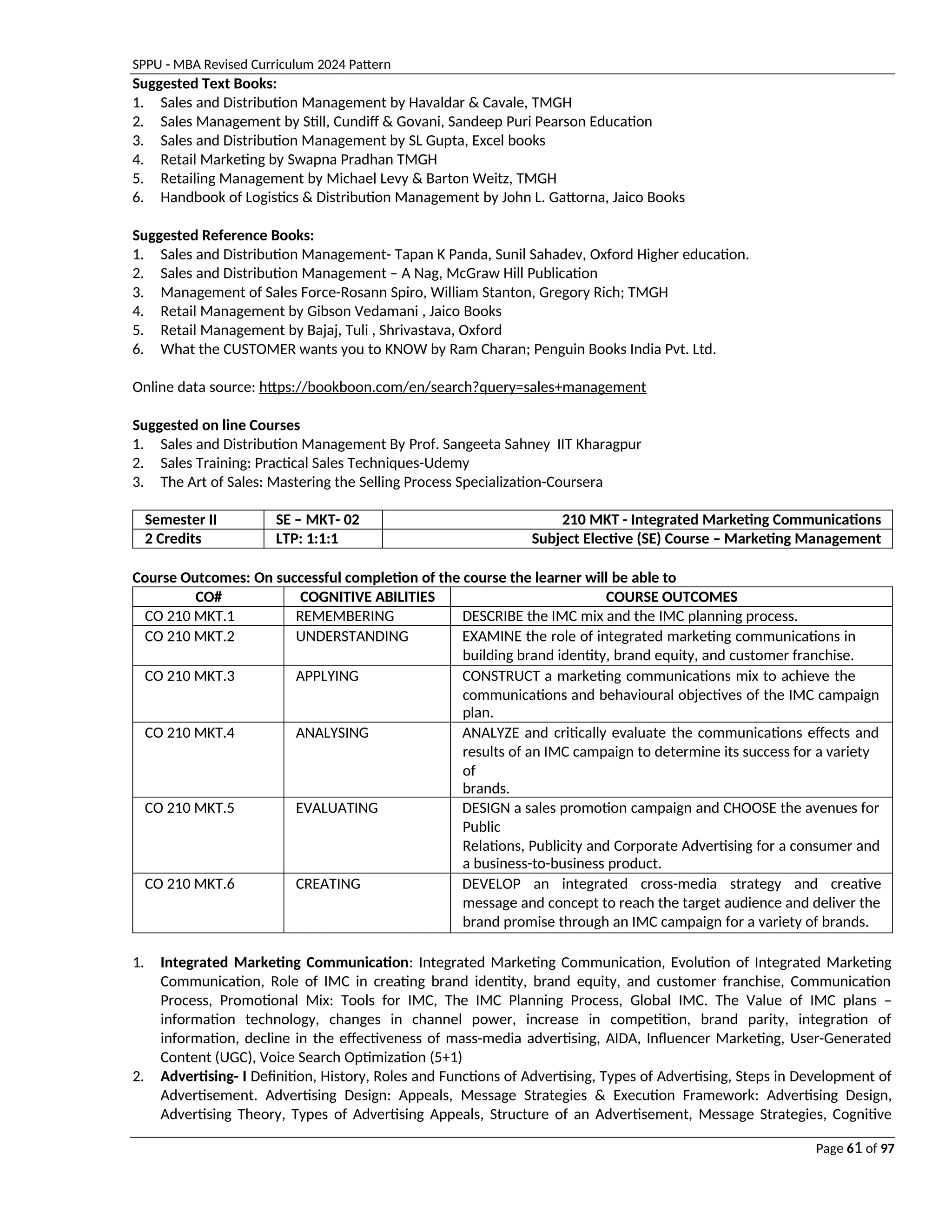SPPU - MBA Revised Curriculum 2024 Pattern
Page 61 of 97
Suggested Text Books:
1. Sales and Distribution Management by Havaldar & Cavale, TMGH
2. Sales Management by Still, Cundiff & Govani, Sandeep Puri Pearson Education
3. Sales and Distribution Management by SL Gupta, Excel books
4. Retail Marketing by Swapna Pradhan TMGH
5. Retailing Management by Michael Levy & Barton Weitz, TMGH
6. Handbook of Logistics & Distribution Management by John L. Gattorna, Jaico Books
Suggested Reference Books:
1. Sales and Distribution Management- Tapan K Panda, Sunil Sahadev, Oxford Higher education.
2. Sales and Distribution Management – A Nag, McGraw Hill Publication
3. Management of Sales Force-Rosann Spiro, William Stanton, Gregory Rich; TMGH
4. Retail Management by Gibson Vedamani , Jaico Books
5. Retail Management by Bajaj, Tuli , Shrivastava, Oxford
6. What the CUSTOMER wants you to KNOW by Ram Charan; Penguin Books India Pvt. Ltd.
Online data source: https://bookboon.com/en/search?query=sales+management
Suggested on line Courses
1. Sales and Distribution Management By Prof. Sangeeta Sahney IIT Kharagpur
2. Sales Training: Practical Sales Techniques-Udemy
3. The Art of Sales: Mastering the Selling Process Specialization-Coursera
Semester II SE – MKT- 02 210 MKT - Integrated Marketing Communications
2 Credits LTP: 1:1:1 Subject Elective (SE) Course – Marketing Management
Course Outcomes: On successful completion of the course the learner will be able to
CO# COGNITIVE ABILITIES COURSE OUTCOMES
CO 210 MKT.1 REMEMBERING DESCRIBE the IMC mix and the IMC planning process.
CO 210 MKT.2 UNDERSTANDING EXAMINE the role of integrated marketing communications in
building brand identity, brand equity, and customer franchise.
CO 210 MKT.3 APPLYING CONSTRUCT a marketing communications mix to achieve the
communications and behavioural objectives of the IMC campaign
plan.
CO 210 MKT.4 ANALYSING ANALYZE and critically evaluate the communications effects and
results of an IMC campaign to determine its success for a variety
of
brands.
CO 210 MKT.5 EVALUATING DESIGN a sales promotion campaign and CHOOSE the avenues for
Public
Relations, Publicity and Corporate Advertising for a consumer and
a business-to-business product.
CO 210 MKT.6 CREATING DEVELOP an integrated cross-media strategy and creative
message and concept to reach the target audience and deliver the
brand promise through an IMC campaign for a variety of brands.
1. Integrated Marketing Communication: Integrated Marketing Communication, Evolution of Integrated Marketing
Communication, Role of IMC in creating brand identity, brand equity, and customer franchise, Communication
Process, Promotional Mix: Tools for IMC, The IMC Planning Process, Global IMC. The Value of IMC plans –
information technology, changes in channel power, increase in competition, brand parity, integration of
information, decline in the effectiveness of mass-media advertising, AIDA, Influencer Marketing, User-Generated
Content (UGC), Voice Search Optimization (5+1)
2. Advertising- I Definition, History, Roles and Functions of Advertising, Types of Advertising, Steps in Development of
Advertisement. Advertising Design: Appeals, Message Strategies & Execution Framework: Advertising Design,
Advertising Theory, Types of Advertising Appeals, Structure of an Advertisement, Message Strategies, Cognitive
 