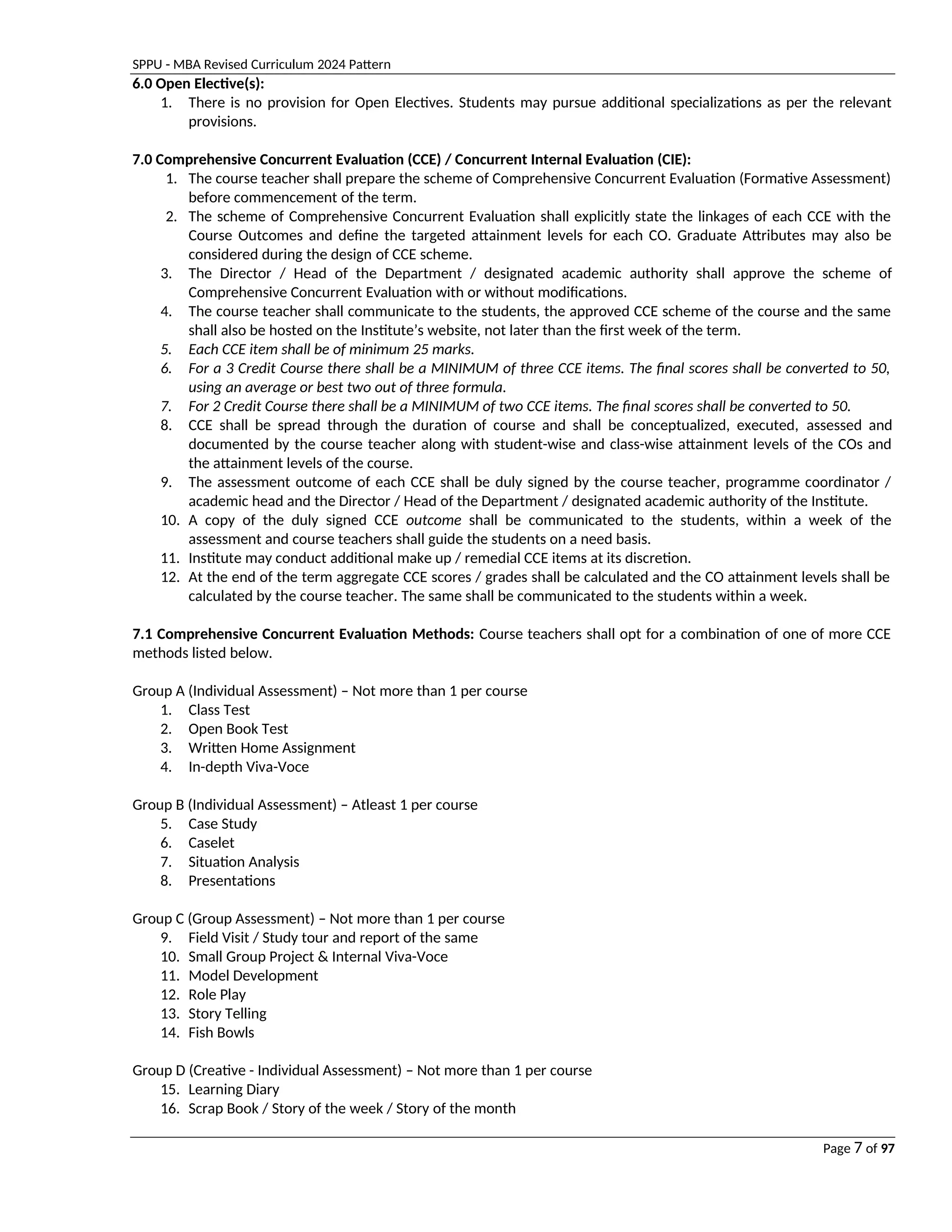 SPPU - MBA Revised Curriculum 2024 Pattern
Page 7 of 97
6.0 Open Elective(s):
1. There is no provision for Open Electives. Students may pursue additional specializations as per the relevant
provisions.
7.0 Comprehensive Concurrent Evaluation (CCE) / Concurrent Internal Evaluation (CIE):
1. The course teacher shall prepare the scheme of Comprehensive Concurrent Evaluation (Formative Assessment)
before commencement of the term.
2. The scheme of Comprehensive Concurrent Evaluation shall explicitly state the linkages of each CCE with the
Course Outcomes and define the targeted attainment levels for each CO. Graduate Attributes may also be
considered during the design of CCE scheme.
3. The Director / Head of the Department / designated academic authority shall approve the scheme of
Comprehensive Concurrent Evaluation with or without modifications.
4. The course teacher shall communicate to the students, the approved CCE scheme of the course and the same
shall also be hosted on the Institute’s website, not later than the first week of the term.
5. Each CCE item shall be of minimum 25 marks.
6. For a 3 Credit Course there shall be a MINIMUM of three CCE items. The final scores shall be converted to 50,
using an average or best two out of three formula.
7. For 2 Credit Course there shall be a MINIMUM of two CCE items. The final scores shall be converted to 50.
8. CCE shall be spread through the duration of course and shall be conceptualized, executed, assessed and
documented by the course teacher along with student-wise and class-wise attainment levels of the COs and
the attainment levels of the course.
9. The assessment outcome of each CCE shall be duly signed by the course teacher, programme coordinator /
academic head and the Director / Head of the Department / designated academic authority of the Institute.
10. A copy of the duly signed CCE outcome shall be communicated to the students, within a week of the
assessment and course teachers shall guide the students on a need basis.
11. Institute may conduct additional make up / remedial CCE items at its discretion.
12. At the end of the term aggregate CCE scores / grades shall be calculated and the CO attainment levels shall be
calculated by the course teacher. The same shall be communicated to the students within a week.
7.1 Comprehensive Concurrent Evaluation Methods: Course teachers shall opt for a combination of one of more CCE
methods listed below.
Group A (Individual Assessment) – Not more than 1 per course
1. Class Test
2. Open Book Test
3. Written Home Assignment
4. In-depth Viva-Voce
Group B (Individual Assessment) – Atleast 1 per course
5. Case Study
6. Caselet
7. Situation Analysis
8. Presentations
Group C (Group Assessment) – Not more than 1 per course
9. Field Visit / Study tour and report of the same
10. Small Group Project & Internal Viva-Voce
11. Model Development
12. Role Play
13. Story Telling
14. Fish Bowls
Group D (Creative - Individual Assessment) – Not more than 1 per course
15. Learning Diary
16. Scrap Book / Story of the week / Story of the month
 