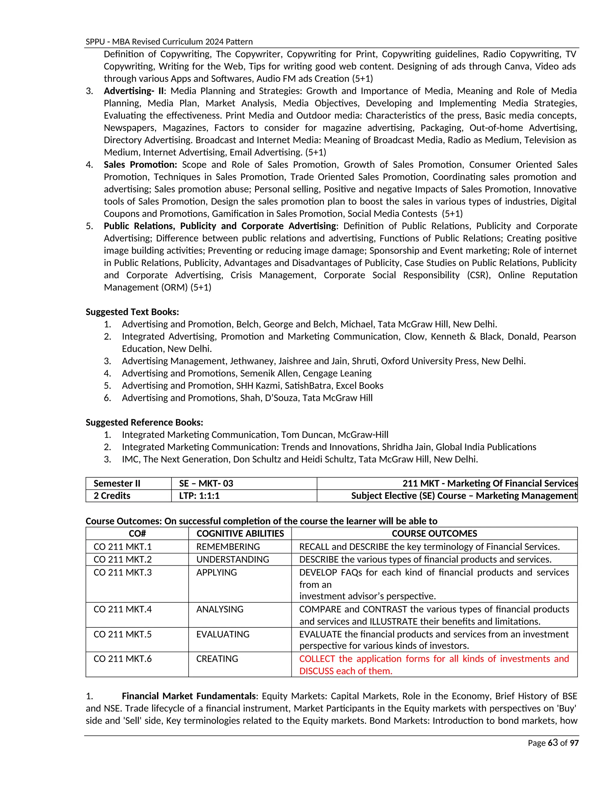 SPPU - MBA Revised Curriculum 2024 Pattern
Page 63 of 97
Definition of Copywriting, The Copywriter, Copywriting for Print, Copywriting guidelines, Radio Copywriting, TV
Copywriting, Writing for the Web, Tips for writing good web content. Designing of ads through Canva, Video ads
through various Apps and Softwares, Audio FM ads Creation (5+1)
3. Advertising- II: Media Planning and Strategies: Growth and Importance of Media, Meaning and Role of Media
Planning, Media Plan, Market Analysis, Media Objectives, Developing and Implementing Media Strategies,
Evaluating the effectiveness. Print Media and Outdoor media: Characteristics of the press, Basic media concepts,
Newspapers, Magazines, Factors to consider for magazine advertising, Packaging, Out-of-home Advertising,
Directory Advertising. Broadcast and Internet Media: Meaning of Broadcast Media, Radio as Medium, Television as
Medium, Internet Advertising, Email Advertising. (5+1)
4. Sales Promotion: Scope and Role of Sales Promotion, Growth of Sales Promotion, Consumer Oriented Sales
Promotion, Techniques in Sales Promotion, Trade Oriented Sales Promotion, Coordinating sales promotion and
advertising; Sales promotion abuse; Personal selling, Positive and negative Impacts of Sales Promotion, Innovative
tools of Sales Promotion, Design the sales promotion plan to boost the sales in various types of industries, Digital
Coupons and Promotions, Gamification in Sales Promotion, Social Media Contests (5+1)
5. Public Relations, Publicity and Corporate Advertising: Definition of Public Relations, Publicity and Corporate
Advertising; Difference between public relations and advertising, Functions of Public Relations; Creating positive
image building activities; Preventing or reducing image damage; Sponsorship and Event marketing; Role of internet
in Public Relations, Publicity, Advantages and Disadvantages of Publicity, Case Studies on Public Relations, Publicity
and Corporate Advertising, Crisis Management, Corporate Social Responsibility (CSR), Online Reputation
Management (ORM) (5+1)
Suggested Text Books:
1. Advertising and Promotion, Belch, George and Belch, Michael, Tata McGraw Hill, New Delhi.
2. Integrated Advertising, Promotion and Marketing Communication, Clow, Kenneth & Black, Donald, Pearson
Education, New Delhi.
3. Advertising Management, Jethwaney, Jaishree and Jain, Shruti, Oxford University Press, New Delhi.
4. Advertising and Promotions, Semenik Allen, Cengage Leaning
5. Advertising and Promotion, SHH Kazmi, SatishBatra, Excel Books
6. Advertising and Promotions, Shah, D’Souza, Tata McGraw Hill
Suggested Reference Books:
1. Integrated Marketing Communication, Tom Duncan, McGraw-Hill
2. Integrated Marketing Communication: Trends and Innovations, Shridha Jain, Global India Publications
3. IMC, The Next Generation, Don Schultz and Heidi Schultz, Tata McGraw Hill, New Delhi.
Semester II SE – MKT- 03 211 MKT - Marketing Of Financial Services
2 Credits LTP: 1:1:1 Subject Elective (SE) Course – Marketing Management
Course Outcomes: On successful completion of the course the learner will be able to
CO# COGNITIVE ABILITIES COURSE OUTCOMES
CO 211 MKT.1 REMEMBERING RECALL and DESCRIBE the key terminology of Financial Services.
CO 211 MKT.2 UNDERSTANDING DESCRIBE the various types of financial products and services.
CO 211 MKT.3 APPLYING DEVELOP FAQs for each kind of financial products and services
from an
investment advisor’s perspective.
CO 211 MKT.4 ANALYSING COMPARE and CONTRAST the various types of financial products
and services and ILLUSTRATE their benefits and limitations.
CO 211 MKT.5 EVALUATING EVALUATE the financial products and services from an investment
perspective for various kinds of investors.
CO 211 MKT.6 CREATING COLLECT the application forms for all kinds of investments and
DISCUSS each of them.
1. Financial Market Fundamentals: Equity Markets: Capital Markets, Role in the Economy, Brief History of BSE
and NSE. Trade lifecycle of a financial instrument, Market Participants in the Equity markets with perspectives on 'Buy'
side and 'Sell' side, Key terminologies related to the Equity markets. Bond Markets: Introduction to bond markets, how
 