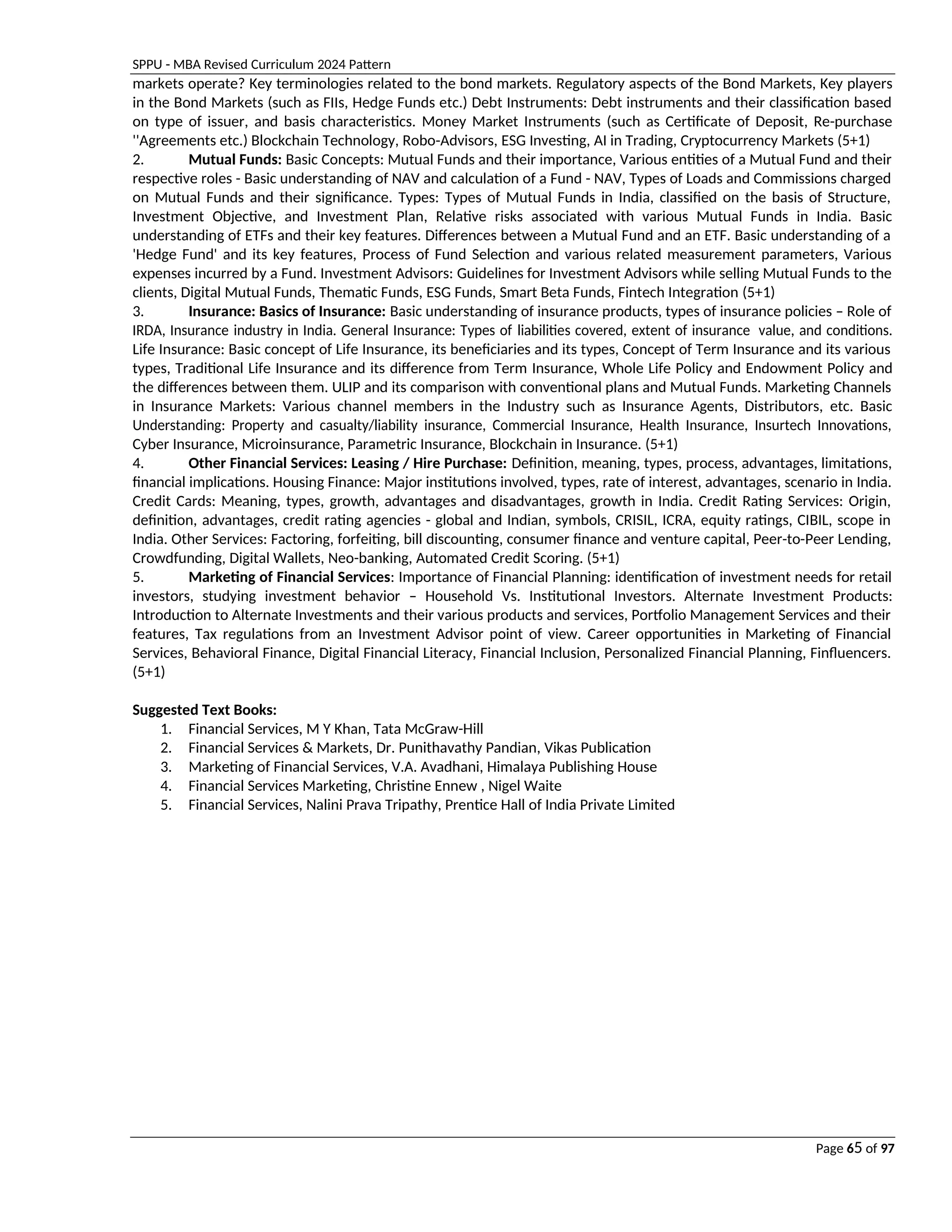 SPPU - MBA Revised Curriculum 2024 Pattern
Page 65 of 97
markets operate? Key terminologies related to the bond markets. Regulatory aspects of the Bond Markets, Key players
in the Bond Markets (such as FIIs, Hedge Funds etc.) Debt Instruments: Debt instruments and their classification based
on type of issuer, and basis characteristics. Money Market Instruments (such as Certificate of Deposit, Re-purchase
''Agreements etc.) Blockchain Technology, Robo-Advisors, ESG Investing, AI in Trading, Cryptocurrency Markets (5+1)
2. Mutual Funds: Basic Concepts: Mutual Funds and their importance, Various entities of a Mutual Fund and their
respective roles - Basic understanding of NAV and calculation of a Fund - NAV, Types of Loads and Commissions charged
on Mutual Funds and their significance. Types: Types of Mutual Funds in India, classified on the basis of Structure,
Investment Objective, and Investment Plan, Relative risks associated with various Mutual Funds in India. Basic
understanding of ETFs and their key features. Differences between a Mutual Fund and an ETF. Basic understanding of a
'Hedge Fund' and its key features, Process of Fund Selection and various related measurement parameters, Various
expenses incurred by a Fund. Investment Advisors: Guidelines for Investment Advisors while selling Mutual Funds to the
clients, Digital Mutual Funds, Thematic Funds, ESG Funds, Smart Beta Funds, Fintech Integration (5+1)
3. Insurance: Basics of Insurance: Basic understanding of insurance products, types of insurance policies – Role of
IRDA, Insurance industry in India. General Insurance: Types of liabilities covered, extent of insurance value, and conditions.
Life Insurance: Basic concept of Life Insurance, its beneficiaries and its types, Concept of Term Insurance and its various
types, Traditional Life Insurance and its difference from Term Insurance, Whole Life Policy and Endowment Policy and
the differences between them. ULIP and its comparison with conventional plans and Mutual Funds. Marketing Channels
in Insurance Markets: Various channel members in the Industry such as Insurance Agents, Distributors, etc. Basic
Understanding: Property and casualty/liability insurance, Commercial Insurance, Health Insurance, Insurtech Innovations,
Cyber Insurance, Microinsurance, Parametric Insurance, Blockchain in Insurance. (5+1)
4. Other Financial Services: Leasing / Hire Purchase: Definition, meaning, types, process, advantages, limitations,
financial implications. Housing Finance: Major institutions involved, types, rate of interest, advantages, scenario in India.
Credit Cards: Meaning, types, growth, advantages and disadvantages, growth in India. Credit Rating Services: Origin,
definition, advantages, credit rating agencies - global and Indian, symbols, CRISIL, ICRA, equity ratings, CIBIL, scope in
India. Other Services: Factoring, forfeiting, bill discounting, consumer finance and venture capital, Peer-to-Peer Lending,
Crowdfunding, Digital Wallets, Neo-banking, Automated Credit Scoring. (5+1)
5. Marketing of Financial Services: Importance of Financial Planning: identification of investment needs for retail
investors, studying investment behavior – Household Vs. Institutional Investors. Alternate Investment Products:
Introduction to Alternate Investments and their various products and services, Portfolio Management Services and their
features, Tax regulations from an Investment Advisor point of view. Career opportunities in Marketing of Financial
Services, Behavioral Finance, Digital Financial Literacy, Financial Inclusion, Personalized Financial Planning, Finfluencers.
(5+1)
Suggested Text Books:
1. Financial Services, M Y Khan, Tata McGraw-Hill
2. Financial Services & Markets, Dr. Punithavathy Pandian, Vikas Publication
3. Marketing of Financial Services, V.A. Avadhani, Himalaya Publishing House
4. Financial Services Marketing, Christine Ennew , Nigel Waite
5. Financial Services, Nalini Prava Tripathy, Prentice Hall of India Private Limited
 