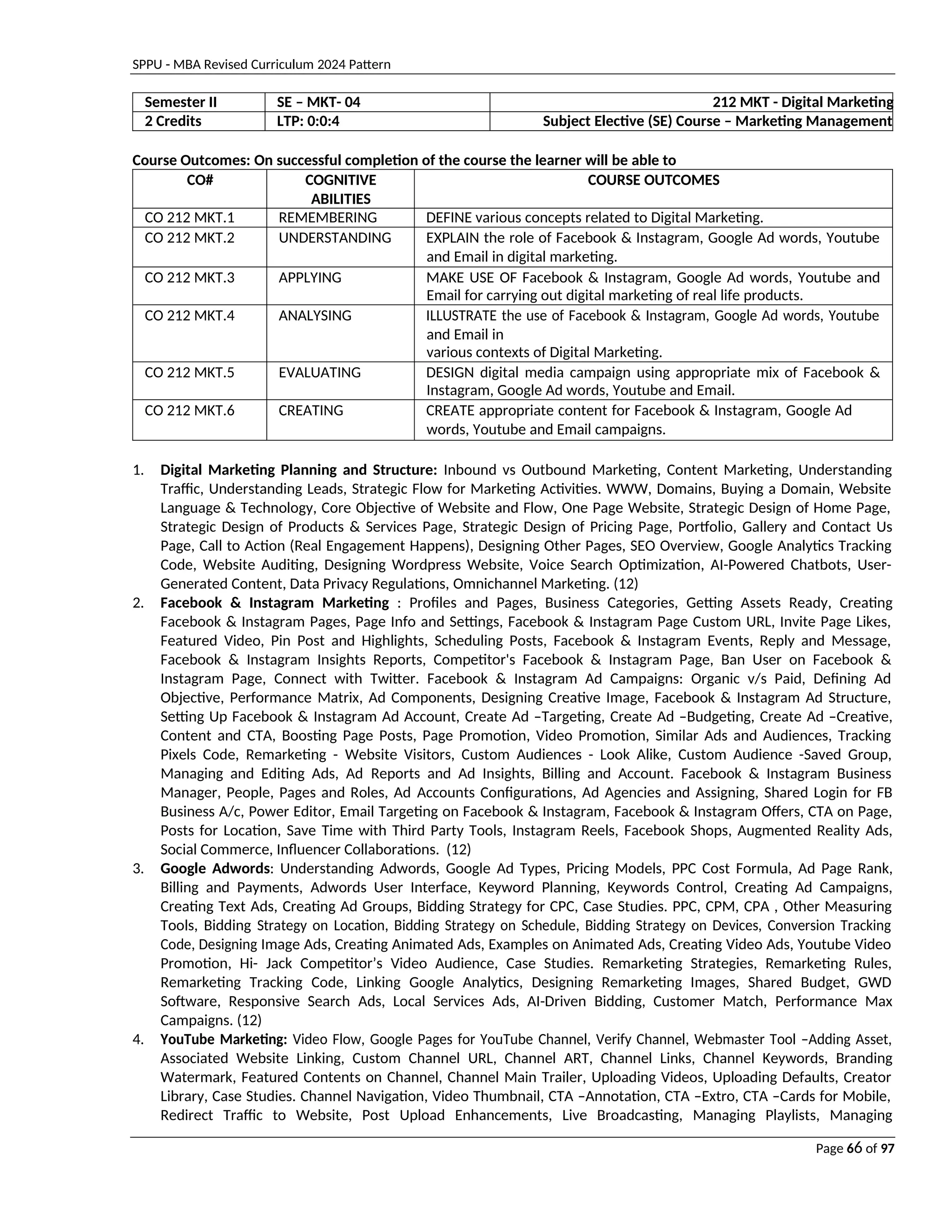 SPPU - MBA Revised Curriculum 2024 Pattern
Page 66 of 97
Semester II SE – MKT- 04 212 MKT - Digital Marketing
2 Credits LTP: 0:0:4 Subject Elective (SE) Course – Marketing Management
Course Outcomes: On successful completion of the course the learner will be able to
CO# COGNITIVE
ABILITIES
COURSE OUTCOMES
CO 212 MKT.1 REMEMBERING DEFINE various concepts related to Digital Marketing.
CO 212 MKT.2 UNDERSTANDING EXPLAIN the role of Facebook & Instagram, Google Ad words, Youtube
and Email in digital marketing.
CO 212 MKT.3 APPLYING MAKE USE OF Facebook & Instagram, Google Ad words, Youtube and
Email for carrying out digital marketing of real life products.
CO 212 MKT.4 ANALYSING ILLUSTRATE the use of Facebook & Instagram, Google Ad words, Youtube
and Email in
various contexts of Digital Marketing.
CO 212 MKT.5 EVALUATING DESIGN digital media campaign using appropriate mix of Facebook &
Instagram, Google Ad words, Youtube and Email.
CO 212 MKT.6 CREATING CREATE appropriate content for Facebook & Instagram, Google Ad
words, Youtube and Email campaigns.
1. Digital Marketing Planning and Structure: Inbound vs Outbound Marketing, Content Marketing, Understanding
Traffic, Understanding Leads, Strategic Flow for Marketing Activities. WWW, Domains, Buying a Domain, Website
Language & Technology, Core Objective of Website and Flow, One Page Website, Strategic Design of Home Page,
Strategic Design of Products & Services Page, Strategic Design of Pricing Page, Portfolio, Gallery and Contact Us
Page, Call to Action (Real Engagement Happens), Designing Other Pages, SEO Overview, Google Analytics Tracking
Code, Website Auditing, Designing Wordpress Website, Voice Search Optimization, AI-Powered Chatbots, User-
Generated Content, Data Privacy Regulations, Omnichannel Marketing. (12)
2. Facebook & Instagram Marketing : Profiles and Pages, Business Categories, Getting Assets Ready, Creating
Facebook & Instagram Pages, Page Info and Settings, Facebook & Instagram Page Custom URL, Invite Page Likes,
Featured Video, Pin Post and Highlights, Scheduling Posts, Facebook & Instagram Events, Reply and Message,
Facebook & Instagram Insights Reports, Competitor's Facebook & Instagram Page, Ban User on Facebook &
Instagram Page, Connect with Twitter. Facebook & Instagram Ad Campaigns: Organic v/s Paid, Defining Ad
Objective, Performance Matrix, Ad Components, Designing Creative Image, Facebook & Instagram Ad Structure,
Setting Up Facebook & Instagram Ad Account, Create Ad –Targeting, Create Ad –Budgeting, Create Ad –Creative,
Content and CTA, Boosting Page Posts, Page Promotion, Video Promotion, Similar Ads and Audiences, Tracking
Pixels Code, Remarketing - Website Visitors, Custom Audiences - Look Alike, Custom Audience -Saved Group,
Managing and Editing Ads, Ad Reports and Ad Insights, Billing and Account. Facebook & Instagram Business
Manager, People, Pages and Roles, Ad Accounts Configurations, Ad Agencies and Assigning, Shared Login for FB
Business A/c, Power Editor, Email Targeting on Facebook & Instagram, Facebook & Instagram Offers, CTA on Page,
Posts for Location, Save Time with Third Party Tools, Instagram Reels, Facebook Shops, Augmented Reality Ads,
Social Commerce, Influencer Collaborations. (12)
3. Google Adwords: Understanding Adwords, Google Ad Types, Pricing Models, PPC Cost Formula, Ad Page Rank,
Billing and Payments, Adwords User Interface, Keyword Planning, Keywords Control, Creating Ad Campaigns,
Creating Text Ads, Creating Ad Groups, Bidding Strategy for CPC, Case Studies. PPC, CPM, CPA , Other Measuring
Tools, Bidding Strategy on Location, Bidding Strategy on Schedule, Bidding Strategy on Devices, Conversion Tracking
Code, Designing Image Ads, Creating Animated Ads, Examples on Animated Ads, Creating Video Ads, Youtube Video
Promotion, Hi- Jack Competitor’s Video Audience, Case Studies. Remarketing Strategies, Remarketing Rules,
Remarketing Tracking Code, Linking Google Analytics, Designing Remarketing Images, Shared Budget, GWD
Software, Responsive Search Ads, Local Services Ads, AI-Driven Bidding, Customer Match, Performance Max
Campaigns. (12)
4. YouTube Marketing: Video Flow, Google Pages for YouTube Channel, Verify Channel, Webmaster Tool –Adding Asset,
Associated Website Linking, Custom Channel URL, Channel ART, Channel Links, Channel Keywords, Branding
Watermark, Featured Contents on Channel, Channel Main Trailer, Uploading Videos, Uploading Defaults, Creator
Library, Case Studies. Channel Navigation, Video Thumbnail, CTA –Annotation, CTA –Extro, CTA –Cards for Mobile,
Redirect Traffic to Website, Post Upload Enhancements, Live Broadcasting, Managing Playlists, Managing
 