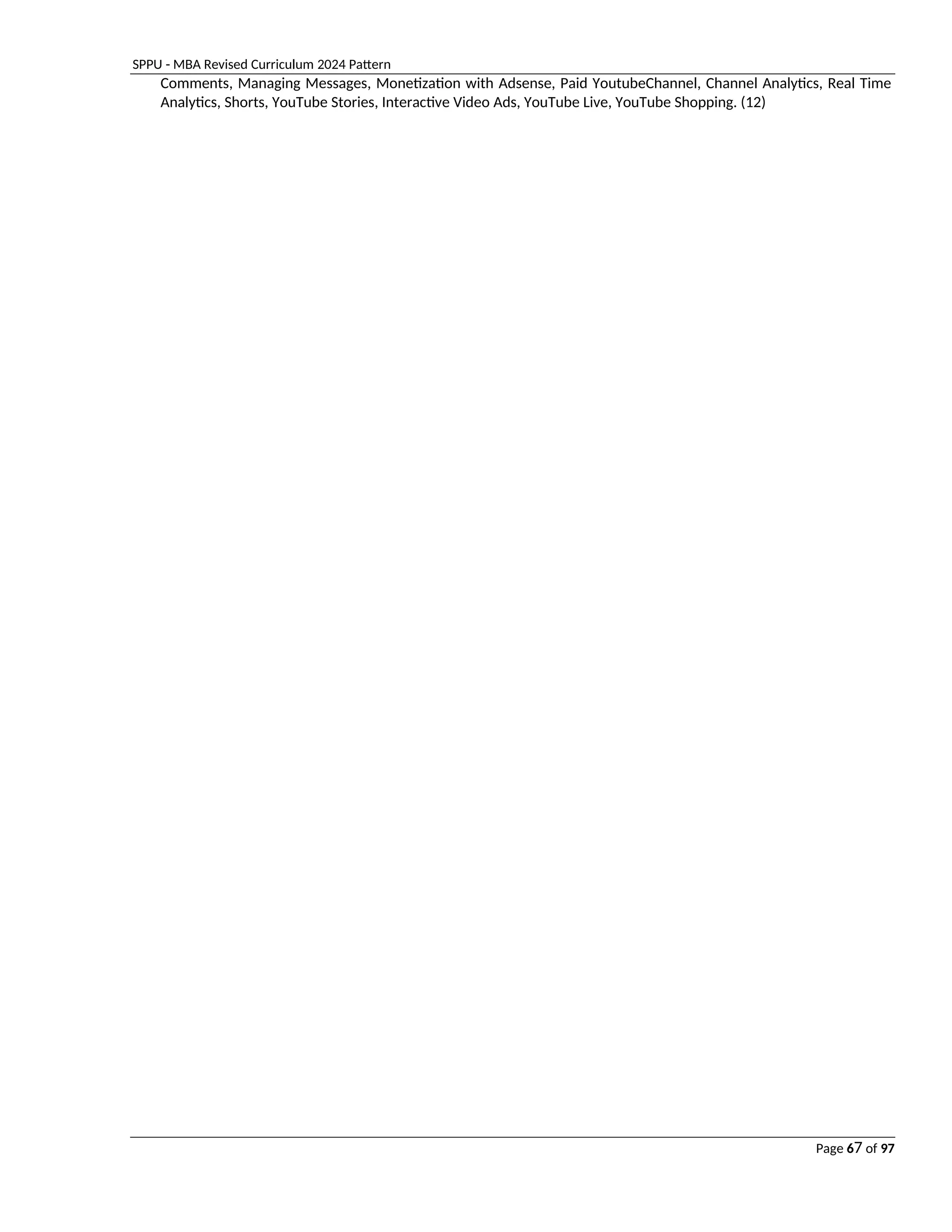 SPPU - MBA Revised Curriculum 2024 Pattern
Page 67 of 97
Comments, Managing Messages, Monetization with Adsense, Paid YoutubeChannel, Channel Analytics, Real Time
Analytics, Shorts, YouTube Stories, Interactive Video Ads, YouTube Live, YouTube Shopping. (12)
 