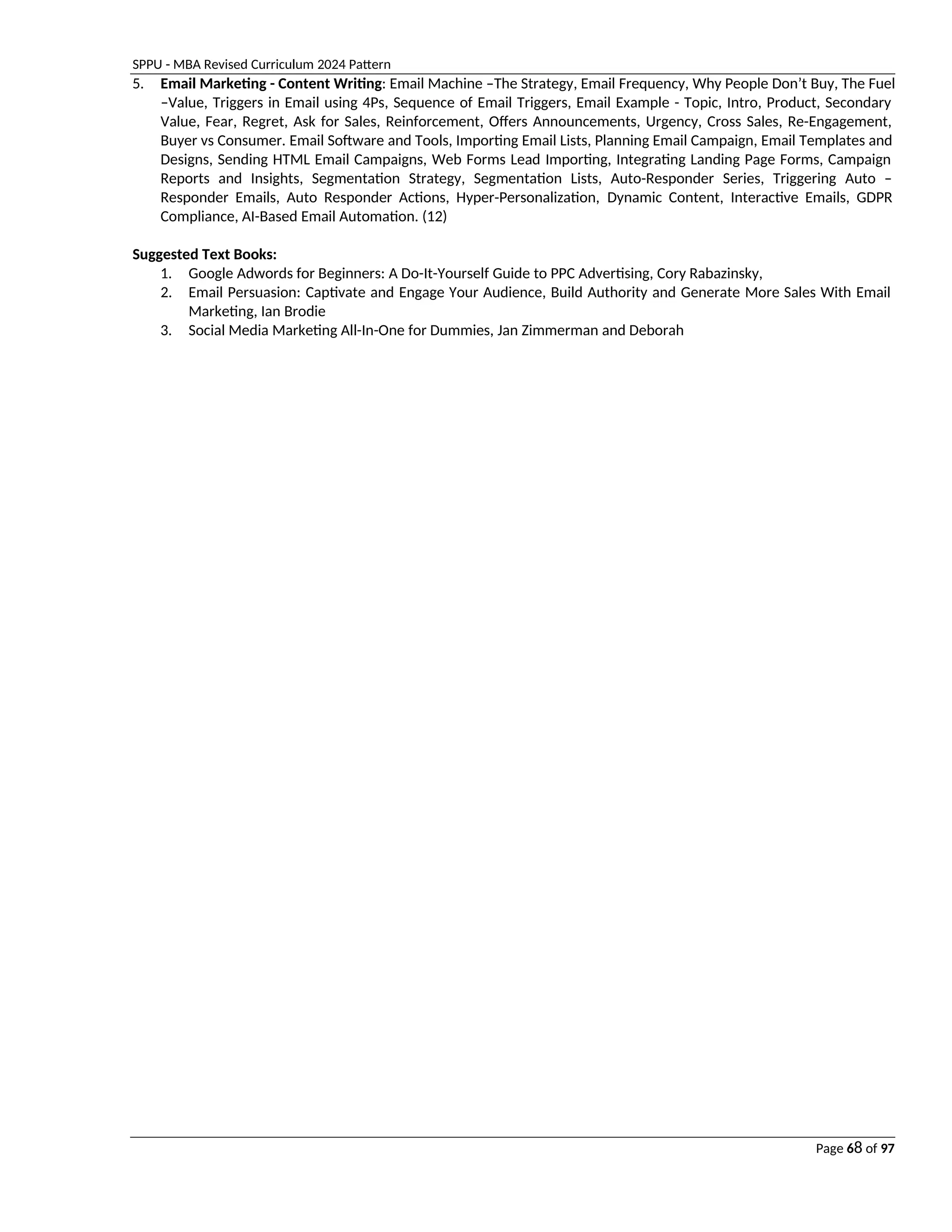SPPU - MBA Revised Curriculum 2024 Pattern
Page 68 of 97
5. Email Marketing - Content Writing: Email Machine –The Strategy, Email Frequency, Why People Don’t Buy, The Fuel
–Value, Triggers in Email using 4Ps, Sequence of Email Triggers, Email Example - Topic, Intro, Product, Secondary
Value, Fear, Regret, Ask for Sales, Reinforcement, Offers Announcements, Urgency, Cross Sales, Re-Engagement,
Buyer vs Consumer. Email Software and Tools, Importing Email Lists, Planning Email Campaign, Email Templates and
Designs, Sending HTML Email Campaigns, Web Forms Lead Importing, Integrating Landing Page Forms, Campaign
Reports and Insights, Segmentation Strategy, Segmentation Lists, Auto-Responder Series, Triggering Auto –
Responder Emails, Auto Responder Actions, Hyper-Personalization, Dynamic Content, Interactive Emails, GDPR
Compliance, AI-Based Email Automation. (12)
Suggested Text Books:
1. Google Adwords for Beginners: A Do-It-Yourself Guide to PPC Advertising, Cory Rabazinsky,
2. Email Persuasion: Captivate and Engage Your Audience, Build Authority and Generate More Sales With Email
Marketing, Ian Brodie
3. Social Media Marketing All-In-One for Dummies, Jan Zimmerman and Deborah
 