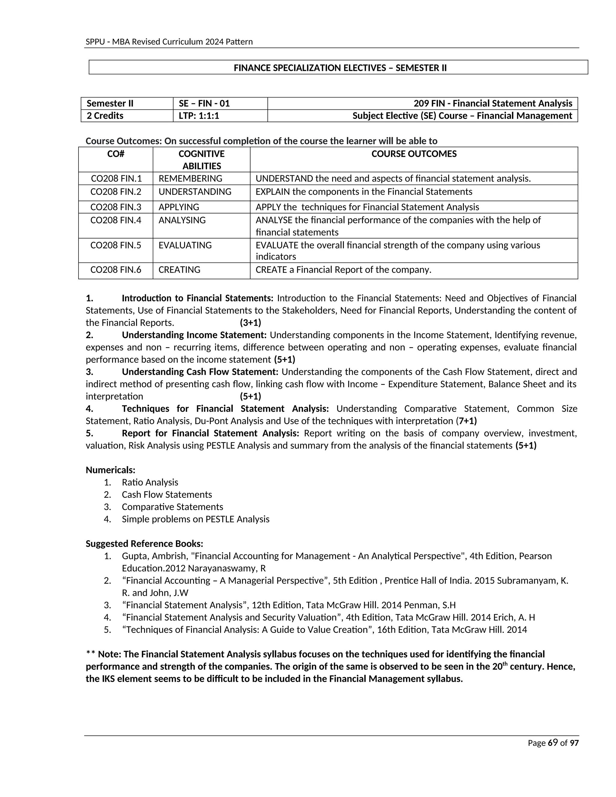 SPPU - MBA Revised Curriculum 2024 Pattern
Page 69 of 97
FINANCE SPECIALIZATION ELECTIVES – SEMESTER II
Semester II SE – FIN - 01 209 FIN - Financial Statement Analysis
2 Credits LTP: 1:1:1 Subject Elective (SE) Course – Financial Management
Course Outcomes: On successful completion of the course the learner will be able to
CO# COGNITIVE
ABILITIES
COURSE OUTCOMES
CO208 FIN.1 REMEMBERING UNDERSTAND the need and aspects of financial statement analysis.
CO208 FIN.2 UNDERSTANDING EXPLAIN the components in the Financial Statements
CO208 FIN.3 APPLYING APPLY the techniques for Financial Statement Analysis
CO208 FIN.4 ANALYSING ANALYSE the financial performance of the companies with the help of
financial statements
CO208 FIN.5 EVALUATING EVALUATE the overall financial strength of the company using various
indicators
CO208 FIN.6 CREATING CREATE a Financial Report of the company.
1. Introduction to Financial Statements: Introduction to the Financial Statements: Need and Objectives of Financial
Statements, Use of Financial Statements to the Stakeholders, Need for Financial Reports, Understanding the content of
the Financial Reports. (3+1)
2. Understanding Income Statement: Understanding components in the Income Statement, Identifying revenue,
expenses and non – recurring items, difference between operating and non – operating expenses, evaluate financial
performance based on the income statement (5+1)
3. Understanding Cash Flow Statement: Understanding the components of the Cash Flow Statement, direct and
indirect method of presenting cash flow, linking cash flow with Income – Expenditure Statement, Balance Sheet and its
interpretation (5+1)
4. Techniques for Financial Statement Analysis: Understanding Comparative Statement, Common Size
Statement, Ratio Analysis, Du-Pont Analysis and Use of the techniques with interpretation (7+1)
5. Report for Financial Statement Analysis: Report writing on the basis of company overview, investment,
valuation, Risk Analysis using PESTLE Analysis and summary from the analysis of the financial statements (5+1)
Numericals:
1. Ratio Analysis
2. Cash Flow Statements
3. Comparative Statements
4. Simple problems on PESTLE Analysis
Suggested Reference Books:
1. Gupta, Ambrish, "Financial Accounting for Management - An Analytical Perspective", 4th Edition, Pearson
Education.2012 Narayanaswamy, R
2. “Financial Accounting – A Managerial Perspective”, 5th Edition , Prentice Hall of India. 2015 Subramanyam, K.
R. and John, J.W
3. “Financial Statement Analysis”, 12th Edition, Tata McGraw Hill. 2014 Penman, S.H
4. “Financial Statement Analysis and Security Valuation”, 4th Edition, Tata McGraw Hill. 2014 Erich, A. H
5. “Techniques of Financial Analysis: A Guide to Value Creation”, 16th Edition, Tata McGraw Hill. 2014
** Note: The Financial Statement Analysis syllabus focuses on the techniques used for identifying the financial
performance and strength of the companies. The origin of the same is observed to be seen in the 20th
century. Hence,
the IKS element seems to be difficult to be included in the Financial Management syllabus.
 