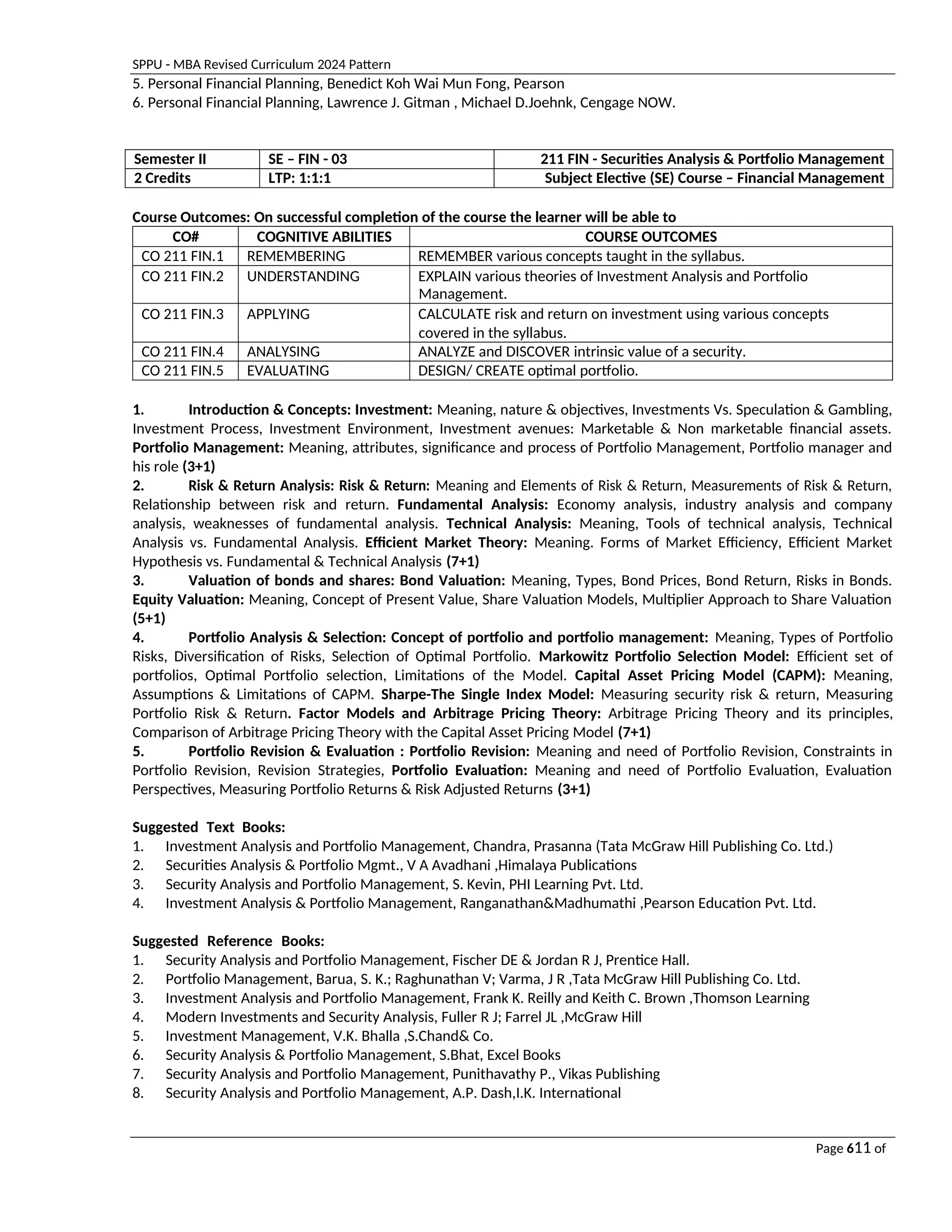 SPPU - MBA Revised Curriculum 2024 Pattern
Page 611 of
97
5. Personal Financial Planning, Benedict Koh Wai Mun Fong, Pearson
6. Personal Financial Planning, Lawrence J. Gitman , Michael D.Joehnk, Cengage NOW.
Semester II SE – FIN - 03 211 FIN - Securities Analysis & Portfolio Management
2 Credits LTP: 1:1:1 Subject Elective (SE) Course – Financial Management
Course Outcomes: On successful completion of the course the learner will be able to
CO# COGNITIVE ABILITIES COURSE OUTCOMES
CO 211 FIN.1 REMEMBERING REMEMBER various concepts taught in the syllabus.
CO 211 FIN.2 UNDERSTANDING EXPLAIN various theories of Investment Analysis and Portfolio
Management.
CO 211 FIN.3 APPLYING CALCULATE risk and return on investment using various concepts
covered in the syllabus.
CO 211 FIN.4 ANALYSING ANALYZE and DISCOVER intrinsic value of a security.
CO 211 FIN.5 EVALUATING DESIGN/ CREATE optimal portfolio.
1. Introduction & Concepts: Investment: Meaning, nature & objectives, Investments Vs. Speculation & Gambling,
Investment Process, Investment Environment, Investment avenues: Marketable & Non marketable financial assets.
Portfolio Management: Meaning, attributes, significance and process of Portfolio Management, Portfolio manager and
his role (3+1)
2. Risk & Return Analysis: Risk & Return: Meaning and Elements of Risk & Return, Measurements of Risk & Return,
Relationship between risk and return. Fundamental Analysis: Economy analysis, industry analysis and company
analysis, weaknesses of fundamental analysis. Technical Analysis: Meaning, Tools of technical analysis, Technical
Analysis vs. Fundamental Analysis. Efficient Market Theory: Meaning. Forms of Market Efficiency, Efficient Market
Hypothesis vs. Fundamental & Technical Analysis (7+1)
3. Valuation of bonds and shares: Bond Valuation: Meaning, Types, Bond Prices, Bond Return, Risks in Bonds.
Equity Valuation: Meaning, Concept of Present Value, Share Valuation Models, Multiplier Approach to Share Valuation
(5+1)
4. Portfolio Analysis & Selection: Concept of portfolio and portfolio management: Meaning, Types of Portfolio
Risks, Diversification of Risks, Selection of Optimal Portfolio. Markowitz Portfolio Selection Model: Efficient set of
portfolios, Optimal Portfolio selection, Limitations of the Model. Capital Asset Pricing Model (CAPM): Meaning,
Assumptions & Limitations of CAPM. Sharpe-The Single Index Model: Measuring security risk & return, Measuring
Portfolio Risk & Return. Factor Models and Arbitrage Pricing Theory: Arbitrage Pricing Theory and its principles,
Comparison of Arbitrage Pricing Theory with the Capital Asset Pricing Model (7+1)
5. Portfolio Revision & Evaluation : Portfolio Revision: Meaning and need of Portfolio Revision, Constraints in
Portfolio Revision, Revision Strategies, Portfolio Evaluation: Meaning and need of Portfolio Evaluation, Evaluation
Perspectives, Measuring Portfolio Returns & Risk Adjusted Returns (3+1)
Suggested Text Books:
1. Investment Analysis and Portfolio Management, Chandra, Prasanna (Tata McGraw Hill Publishing Co. Ltd.)
2. Securities Analysis & Portfolio Mgmt., V A Avadhani ,Himalaya Publications
3. Security Analysis and Portfolio Management, S. Kevin, PHI Learning Pvt. Ltd.
4. Investment Analysis & Portfolio Management, Ranganathan&Madhumathi ,Pearson Education Pvt. Ltd.
Suggested Reference Books:
1. Security Analysis and Portfolio Management, Fischer DE & Jordan R J, Prentice Hall.
2. Portfolio Management, Barua, S. K.; Raghunathan V; Varma, J R ,Tata McGraw Hill Publishing Co. Ltd.
3. Investment Analysis and Portfolio Management, Frank K. Reilly and Keith C. Brown ,Thomson Learning
4. Modern Investments and Security Analysis, Fuller R J; Farrel JL ,McGraw Hill
5. Investment Management, V.K. Bhalla ,S.Chand& Co.
6. Security Analysis & Portfolio Management, S.Bhat, Excel Books
7. Security Analysis and Portfolio Management, Punithavathy P., Vikas Publishing
8. Security Analysis and Portfolio Management, A.P. Dash,I.K. International
 