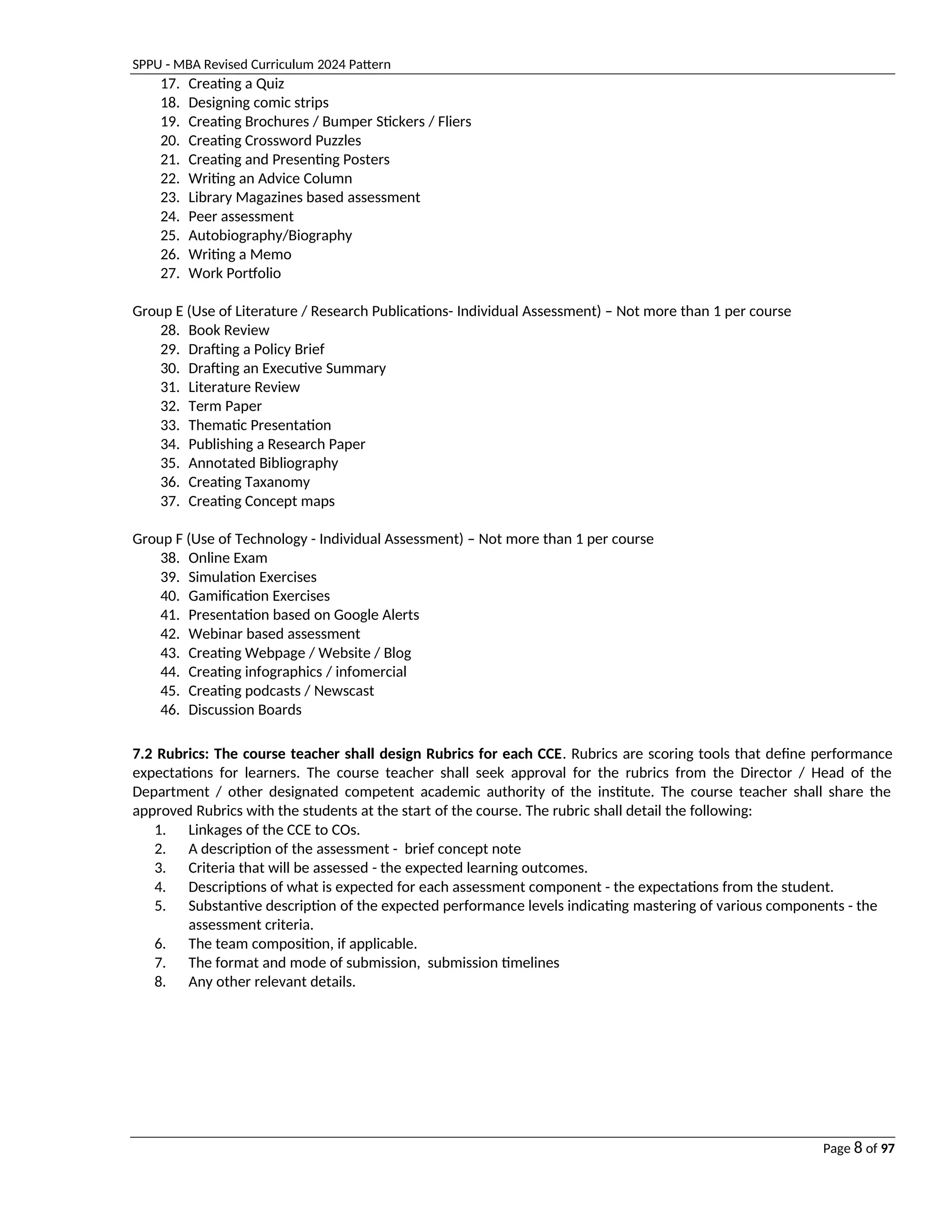 SPPU - MBA Revised Curriculum 2024 Pattern
Page 8 of 97
17. Creating a Quiz
18. Designing comic strips
19. Creating Brochures / Bumper Stickers / Fliers
20. Creating Crossword Puzzles
21. Creating and Presenting Posters
22. Writing an Advice Column
23. Library Magazines based assessment
24. Peer assessment
25. Autobiography/Biography
26. Writing a Memo
27. Work Portfolio
Group E (Use of Literature / Research Publications- Individual Assessment) – Not more than 1 per course
28. Book Review
29. Drafting a Policy Brief
30. Drafting an Executive Summary
31. Literature Review
32. Term Paper
33. Thematic Presentation
34. Publishing a Research Paper
35. Annotated Bibliography
36. Creating Taxanomy
37. Creating Concept maps
Group F (Use of Technology - Individual Assessment) – Not more than 1 per course
38. Online Exam
39. Simulation Exercises
40. Gamification Exercises
41. Presentation based on Google Alerts
42. Webinar based assessment
43. Creating Webpage / Website / Blog
44. Creating infographics / infomercial
45. Creating podcasts / Newscast
46. Discussion Boards
7.2 Rubrics: The course teacher shall design Rubrics for each CCE. Rubrics are scoring tools that define performance
expectations for learners. The course teacher shall seek approval for the rubrics from the Director / Head of the
Department / other designated competent academic authority of the institute. The course teacher shall share the
approved Rubrics with the students at the start of the course. The rubric shall detail the following:
1. Linkages of the CCE to COs.
2. A description of the assessment - brief concept note
3. Criteria that will be assessed - the expected learning outcomes.
4. Descriptions of what is expected for each assessment component - the expectations from the student.
5. Substantive description of the expected performance levels indicating mastering of various components - the
assessment criteria.
6. The team composition, if applicable.
7. The format and mode of submission, submission timelines
8. Any other relevant details.
 