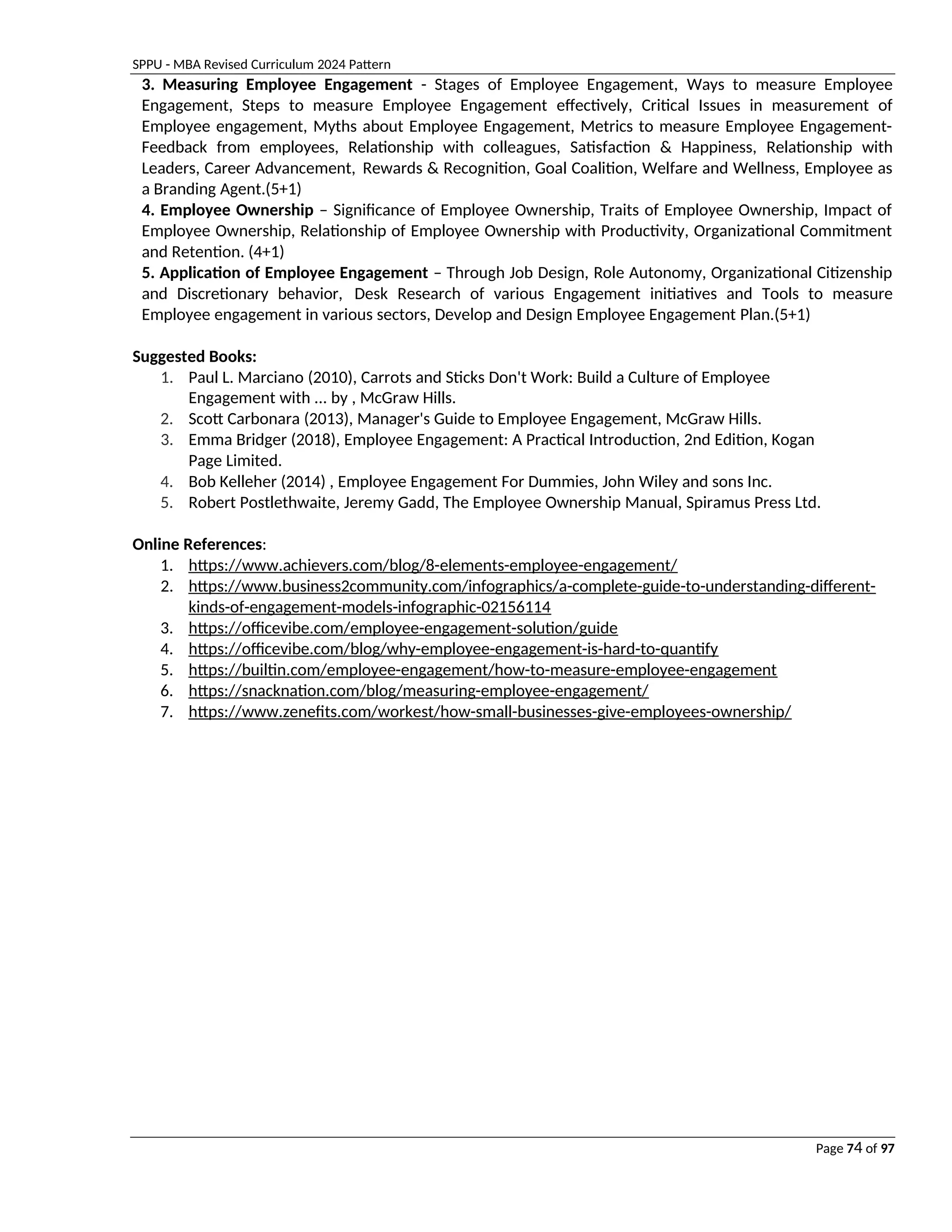 SPPU - MBA Revised Curriculum 2024 Pattern
Page 74 of 97
3. Measuring Employee Engagement - Stages of Employee Engagement, Ways to measure Employee
Engagement, Steps to measure Employee Engagement effectively, Critical Issues in measurement of
Employee engagement, Myths about Employee Engagement, Metrics to measure Employee Engagement-
Feedback from employees, Relationship with colleagues, Satisfaction & Happiness, Relationship with
Leaders, Career Advancement, Rewards & Recognition, Goal Coalition, Welfare and Wellness, Employee as
a Branding Agent.(5+1)
4. Employee Ownership – Significance of Employee Ownership, Traits of Employee Ownership, Impact of
Employee Ownership, Relationship of Employee Ownership with Productivity, Organizational Commitment
and Retention. (4+1)
5. Application of Employee Engagement – Through Job Design, Role Autonomy, Organizational Citizenship
and Discretionary behavior, Desk Research of various Engagement initiatives and Tools to measure
Employee engagement in various sectors, Develop and Design Employee Engagement Plan.(5+1)
Suggested Books:
1. Paul L. Marciano (2010), Carrots and Sticks Don't Work: Build a Culture of Employee
Engagement with ... by , McGraw Hills.
2. Scott Carbonara (2013), Manager's Guide to Employee Engagement, McGraw Hills.
3. Emma Bridger (2018), Employee Engagement: A Practical Introduction, 2nd Edition, Kogan
Page Limited.
4. Bob Kelleher (2014) , Employee Engagement For Dummies, John Wiley and sons Inc.
5. Robert Postlethwaite, Jeremy Gadd, The Employee Ownership Manual, Spiramus Press Ltd.
Online References:
1. https://www.achievers.com/blog/8-elements-employee-engagement/
2. https://www.business2community.com/infographics/a-complete-guide-to-understanding-different-
kinds-of-engagement-models-infographic-02156114
3. https://officevibe.com/employee-engagement-solution/guide
4. https://officevibe.com/blog/why-employee-engagement-is-hard-to-quantify
5. https://builtin.com/employee-engagement/how-to-measure-employee-engagement
6. https://snacknation.com/blog/measuring-employee-engagement/
7. https://www.zenefits.com/workest/how-small-businesses-give-employees-ownership/
 