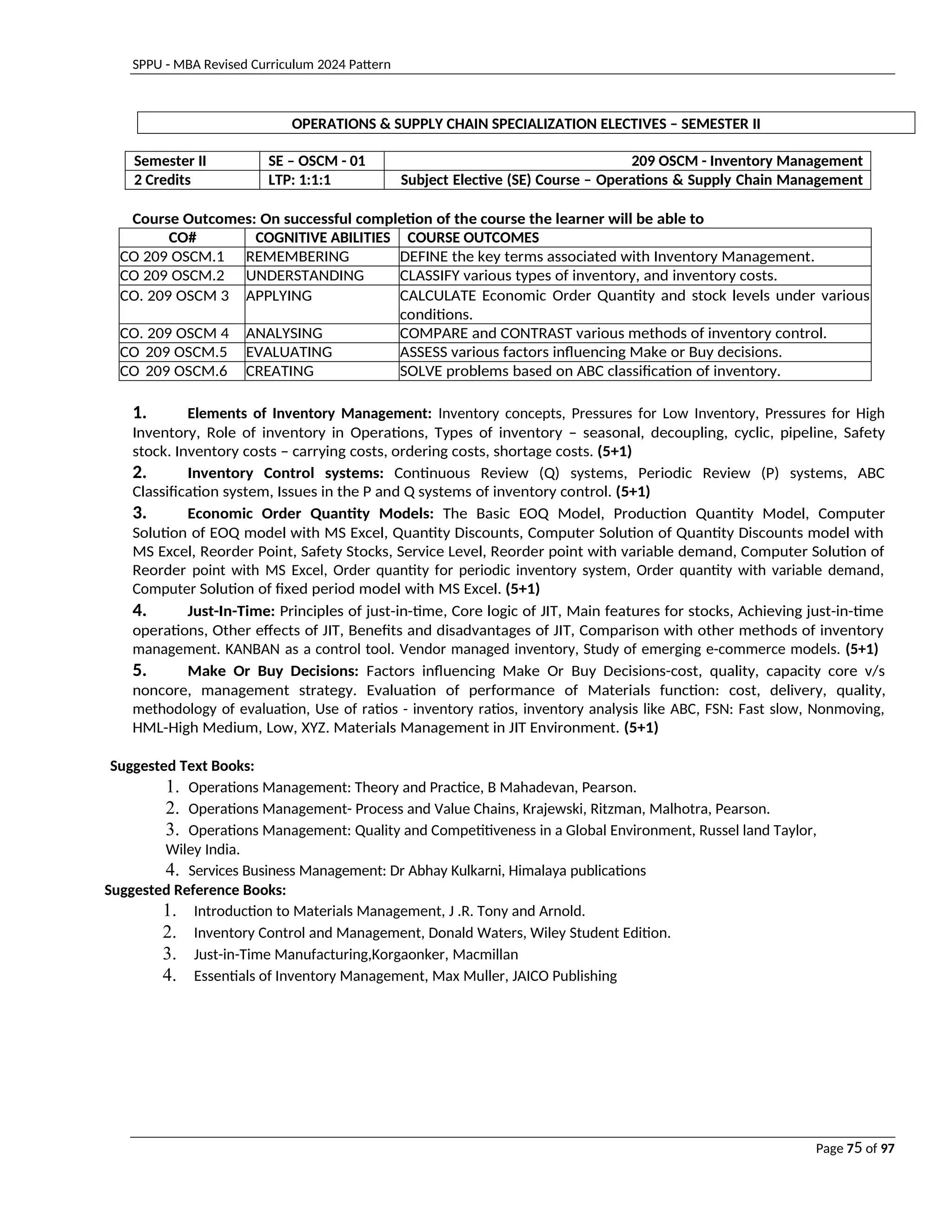 SPPU - MBA Revised Curriculum 2024 Pattern
Page 75 of 97
OPERATIONS & SUPPLY CHAIN SPECIALIZATION ELECTIVES – SEMESTER II
Semester II SE – OSCM - 01 209 OSCM - Inventory Management
2 Credits LTP: 1:1:1 Subject Elective (SE) Course – Operations & Supply Chain Management
Course Outcomes: On successful completion of the course the learner will be able to
CO# COGNITIVE ABILITIES COURSE OUTCOMES
CO 209 OSCM.1 REMEMBERING DEFINE the key terms associated with Inventory Management.
CO 209 OSCM.2 UNDERSTANDING CLASSIFY various types of inventory, and inventory costs.
CO. 209 OSCM 3 APPLYING CALCULATE Economic Order Quantity and stock levels under various
conditions.
CO. 209 OSCM 4 ANALYSING COMPARE and CONTRAST various methods of inventory control.
CO 209 OSCM.5 EVALUATING ASSESS various factors influencing Make or Buy decisions.
CO 209 OSCM.6 CREATING SOLVE problems based on ABC classification of inventory.
1. Elements of Inventory Management: Inventory concepts, Pressures for Low Inventory, Pressures for High
Inventory, Role of inventory in Operations, Types of inventory – seasonal, decoupling, cyclic, pipeline, Safety
stock. Inventory costs – carrying costs, ordering costs, shortage costs. (5+1)
2. Inventory Control systems: Continuous Review (Q) systems, Periodic Review (P) systems, ABC
Classification system, Issues in the P and Q systems of inventory control. (5+1)
3. Economic Order Quantity Models: The Basic EOQ Model, Production Quantity Model, Computer
Solution of EOQ model with MS Excel, Quantity Discounts, Computer Solution of Quantity Discounts model with
MS Excel, Reorder Point, Safety Stocks, Service Level, Reorder point with variable demand, Computer Solution of
Reorder point with MS Excel, Order quantity for periodic inventory system, Order quantity with variable demand,
Computer Solution of fixed period model with MS Excel. (5+1)
4. Just-In-Time: Principles of just-in-time, Core logic of JIT, Main features for stocks, Achieving just-in-time
operations, Other effects of JIT, Benefits and disadvantages of JIT, Comparison with other methods of inventory
management. KANBAN as a control tool. Vendor managed inventory, Study of emerging e-commerce models. (5+1)
5. Make Or Buy Decisions: Factors influencing Make Or Buy Decisions-cost, quality, capacity core v/s
noncore, management strategy. Evaluation of performance of Materials function: cost, delivery, quality,
methodology of evaluation, Use of ratios - inventory ratios, inventory analysis like ABC, FSN: Fast slow, Nonmoving,
HML-High Medium, Low, XYZ. Materials Management in JIT Environment. (5+1)
Suggested Text Books:
1. Operations Management: Theory and Practice, B Mahadevan, Pearson.
2. Operations Management- Process and Value Chains, Krajewski, Ritzman, Malhotra, Pearson.
3. Operations Management: Quality and Competitiveness in a Global Environment, Russel land Taylor,
Wiley India.
4. Services Business Management: Dr Abhay Kulkarni, Himalaya publications
Suggested Reference Books:
1. Introduction to Materials Management, J .R. Tony and Arnold.
2. Inventory Control and Management, Donald Waters, Wiley Student Edition.
3. Just-in-Time Manufacturing,Korgaonker, Macmillan
4. Essentials of Inventory Management, Max Muller, JAICO Publishing
 