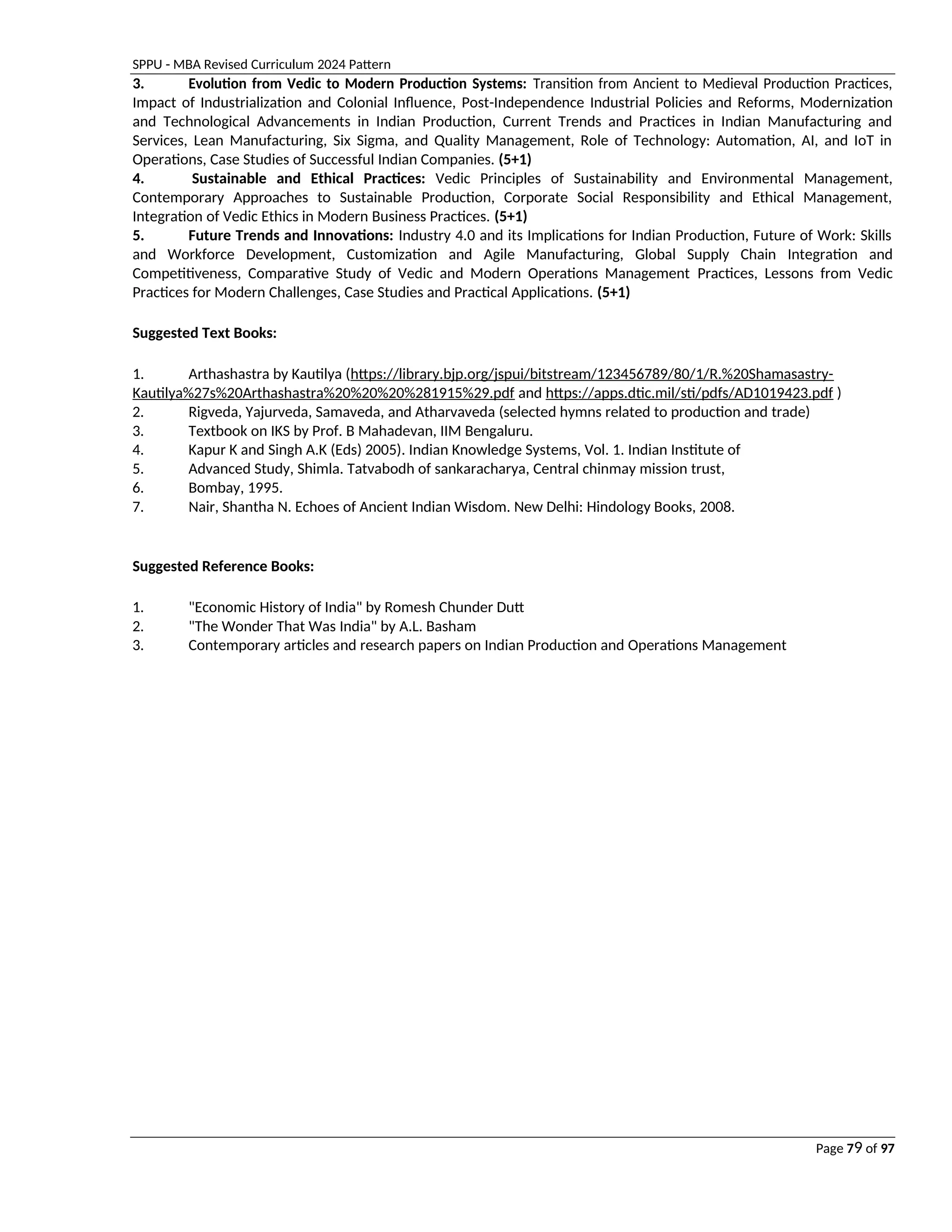 SPPU - MBA Revised Curriculum 2024 Pattern
Page 79 of 97
3. Evolution from Vedic to Modern Production Systems: Transition from Ancient to Medieval Production Practices,
Impact of Industrialization and Colonial Influence, Post-Independence Industrial Policies and Reforms, Modernization
and Technological Advancements in Indian Production, Current Trends and Practices in Indian Manufacturing and
Services, Lean Manufacturing, Six Sigma, and Quality Management, Role of Technology: Automation, AI, and IoT in
Operations, Case Studies of Successful Indian Companies. (5+1)
4. Sustainable and Ethical Practices: Vedic Principles of Sustainability and Environmental Management,
Contemporary Approaches to Sustainable Production, Corporate Social Responsibility and Ethical Management,
Integration of Vedic Ethics in Modern Business Practices. (5+1)
5. Future Trends and Innovations: Industry 4.0 and its Implications for Indian Production, Future of Work: Skills
and Workforce Development, Customization and Agile Manufacturing, Global Supply Chain Integration and
Competitiveness, Comparative Study of Vedic and Modern Operations Management Practices, Lessons from Vedic
Practices for Modern Challenges, Case Studies and Practical Applications. (5+1)
Suggested Text Books:
1. Arthashastra by Kautilya (https://library.bjp.org/jspui/bitstream/123456789/80/1/R.%20Shamasastry-
Kautilya%27s%20Arthashastra%20%20%20%281915%29.pdf and https://apps.dtic.mil/sti/pdfs/AD1019423.pdf )
2. Rigveda, Yajurveda, Samaveda, and Atharvaveda (selected hymns related to production and trade)
3. Textbook on IKS by Prof. B Mahadevan, IIM Bengaluru.
4. Kapur K and Singh A.K (Eds) 2005). Indian Knowledge Systems, Vol. 1. Indian Institute of
5. Advanced Study, Shimla. Tatvabodh of sankaracharya, Central chinmay mission trust,
6. Bombay, 1995.
7. Nair, Shantha N. Echoes of Ancient Indian Wisdom. New Delhi: Hindology Books, 2008.
Suggested Reference Books:
1. "Economic History of India" by Romesh Chunder Dutt
2. "The Wonder That Was India" by A.L. Basham
3. Contemporary articles and research papers on Indian Production and Operations Management
 