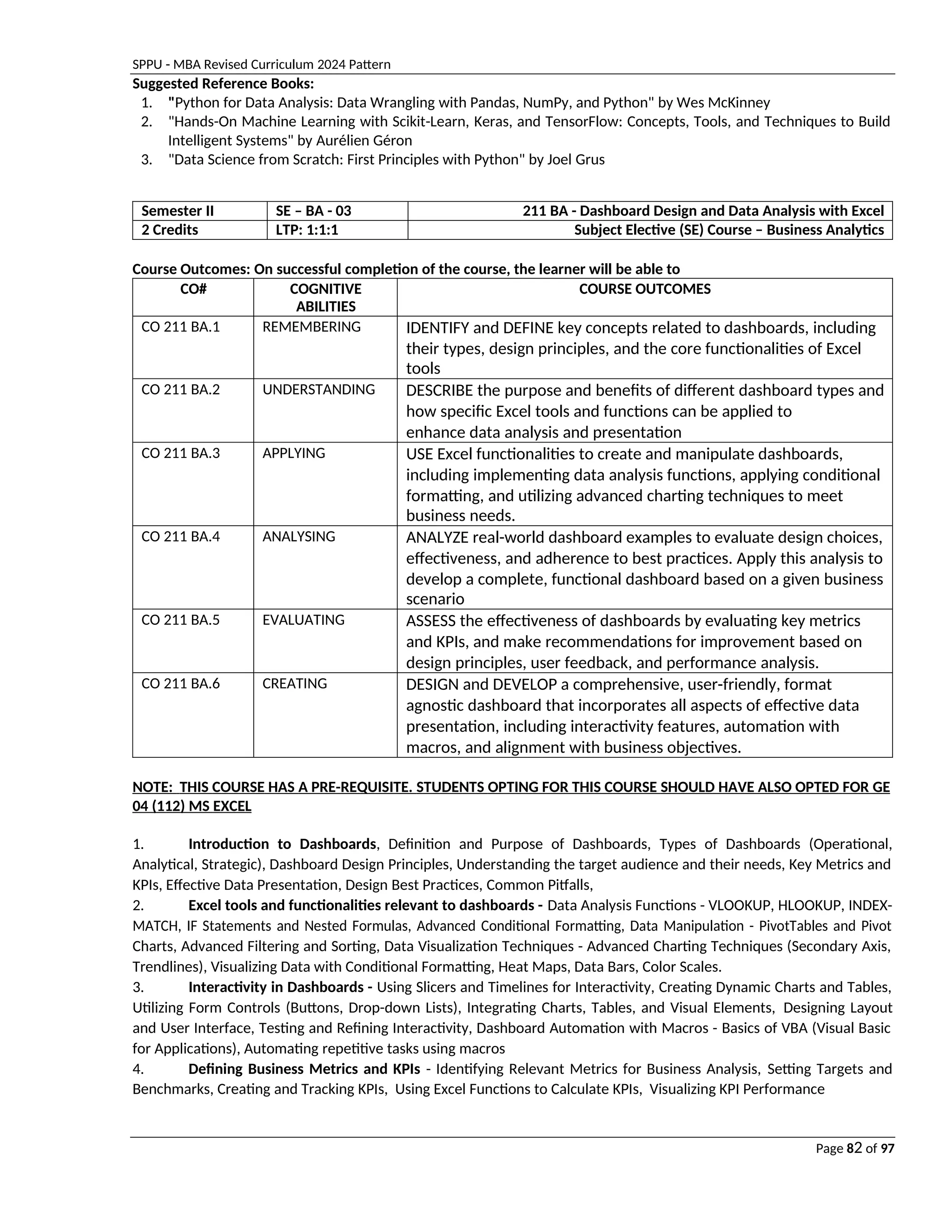 SPPU - MBA Revised Curriculum 2024 Pattern
Page 82 of 97
Suggested Reference Books:
1. "Python for Data Analysis: Data Wrangling with Pandas, NumPy, and Python" by Wes McKinney
2. "Hands-On Machine Learning with Scikit-Learn, Keras, and TensorFlow: Concepts, Tools, and Techniques to Build
Intelligent Systems" by Aurélien Géron
3. "Data Science from Scratch: First Principles with Python" by Joel Grus
Semester II SE – BA - 03 211 BA - Dashboard Design and Data Analysis with Excel
2 Credits LTP: 1:1:1 Subject Elective (SE) Course – Business Analytics
Course Outcomes: On successful completion of the course, the learner will be able to
CO# COGNITIVE
ABILITIES
COURSE OUTCOMES
CO 211 BA.1 REMEMBERING IDENTIFY and DEFINE key concepts related to dashboards, including
their types, design principles, and the core functionalities of Excel
tools
CO 211 BA.2 UNDERSTANDING DESCRIBE the purpose and benefits of different dashboard types and
how specific Excel tools and functions can be applied to
enhance data analysis and presentation
CO 211 BA.3 APPLYING USE Excel functionalities to create and manipulate dashboards,
including implementing data analysis functions, applying conditional
formatting, and utilizing advanced charting techniques to meet
business needs.
CO 211 BA.4 ANALYSING ANALYZE real-world dashboard examples to evaluate design choices,
effectiveness, and adherence to best practices. Apply this analysis to
develop a complete, functional dashboard based on a given business
scenario
CO 211 BA.5 EVALUATING ASSESS the effectiveness of dashboards by evaluating key metrics
and KPIs, and make recommendations for improvement based on
design principles, user feedback, and performance analysis.
CO 211 BA.6 CREATING DESIGN and DEVELOP a comprehensive, user-friendly, format
agnostic dashboard that incorporates all aspects of effective data
presentation, including interactivity features, automation with
macros, and alignment with business objectives.
NOTE: THIS COURSE HAS A PRE-REQUISITE. STUDENTS OPTING FOR THIS COURSE SHOULD HAVE ALSO OPTED FOR GE
04 (112) MS EXCEL
1. Introduction to Dashboards, Definition and Purpose of Dashboards, Types of Dashboards (Operational,
Analytical, Strategic), Dashboard Design Principles, Understanding the target audience and their needs, Key Metrics and
KPIs, Effective Data Presentation, Design Best Practices, Common Pitfalls,
2. Excel tools and functionalities relevant to dashboards - Data Analysis Functions - VLOOKUP, HLOOKUP, INDEX-
MATCH, IF Statements and Nested Formulas, Advanced Conditional Formatting, Data Manipulation - PivotTables and Pivot
Charts, Advanced Filtering and Sorting, Data Visualization Techniques - Advanced Charting Techniques (Secondary Axis,
Trendlines), Visualizing Data with Conditional Formatting, Heat Maps, Data Bars, Color Scales.
3. Interactivity in Dashboards - Using Slicers and Timelines for Interactivity, Creating Dynamic Charts and Tables,
Utilizing Form Controls (Buttons, Drop-down Lists), Integrating Charts, Tables, and Visual Elements, Designing Layout
and User Interface, Testing and Refining Interactivity, Dashboard Automation with Macros - Basics of VBA (Visual Basic
for Applications), Automating repetitive tasks using macros
4. Defining Business Metrics and KPIs - Identifying Relevant Metrics for Business Analysis, Setting Targets and
Benchmarks, Creating and Tracking KPIs, Using Excel Functions to Calculate KPIs, Visualizing KPI Performance
 
