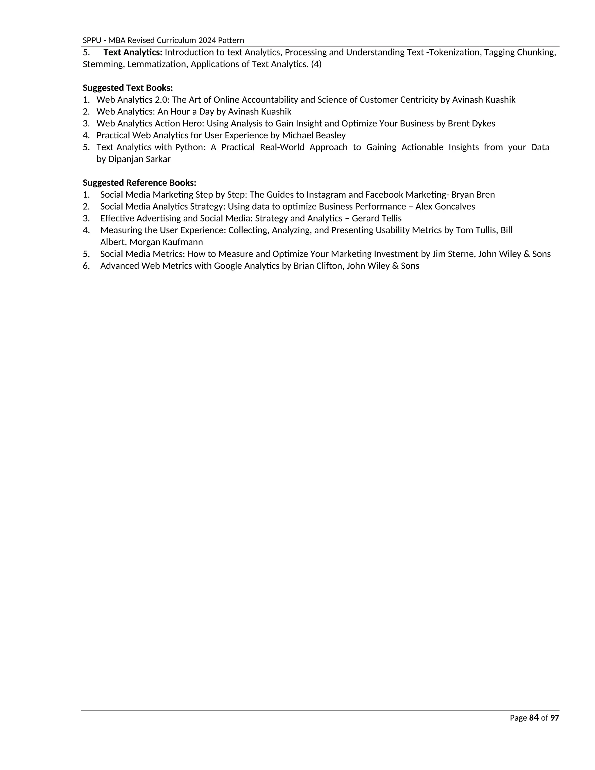 SPPU - MBA Revised Curriculum 2024 Pattern
Page 84 of 97
5. Text Analytics: Introduction to text Analytics, Processing and Understanding Text -Tokenization, Tagging Chunking,
Stemming, Lemmatization, Applications of Text Analytics. (4)
Suggested Text Books:
1. Web Analytics 2.0: The Art of Online Accountability and Science of Customer Centricity by Avinash Kuashik
2. Web Analytics: An Hour a Day by Avinash Kuashik
3. Web Analytics Action Hero: Using Analysis to Gain Insight and Optimize Your Business by Brent Dykes
4. Practical Web Analytics for User Experience by Michael Beasley
5. Text Analytics with Python: A Practical Real-World Approach to Gaining Actionable Insights from your Data
by Dipanjan Sarkar
Suggested Reference Books:
1. Social Media Marketing Step by Step: The Guides to Instagram and Facebook Marketing- Bryan Bren
2. Social Media Analytics Strategy: Using data to optimize Business Performance – Alex Goncalves
3. Effective Advertising and Social Media: Strategy and Analytics – Gerard Tellis
4. Measuring the User Experience: Collecting, Analyzing, and Presenting Usability Metrics by Tom Tullis, Bill
Albert, Morgan Kaufmann
5. Social Media Metrics: How to Measure and Optimize Your Marketing Investment by Jim Sterne, John Wiley & Sons
6. Advanced Web Metrics with Google Analytics by Brian Clifton, John Wiley & Sons
 
