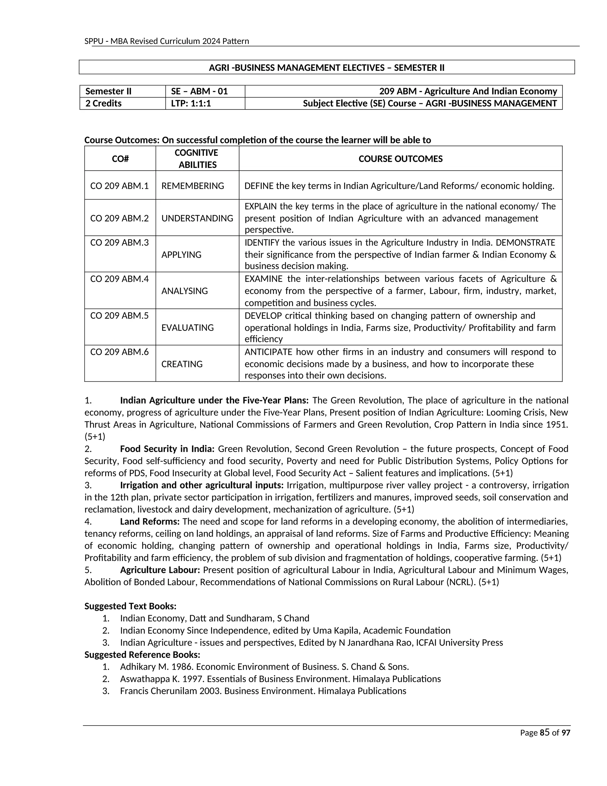 SPPU - MBA Revised Curriculum 2024 Pattern
Page 85 of 97
AGRI -BUSINESS MANAGEMENT ELECTIVES – SEMESTER II
Semester II SE – ABM - 01 209 ABM - Agriculture And Indian Economy
2 Credits LTP: 1:1:1 Subject Elective (SE) Course – AGRI -BUSINESS MANAGEMENT
Course Outcomes: On successful completion of the course the learner will be able to
CO#
COGNITIVE
ABILITIES
COURSE OUTCOMES
CO 209 ABM.1 REMEMBERING DEFINE the key terms in Indian Agriculture/Land Reforms/ economic holding.
CO 209 ABM.2 UNDERSTANDING
EXPLAIN the key terms in the place of agriculture in the national economy/ The
present position of Indian Agriculture with an advanced management
perspective.
CO 209 ABM.3
APPLYING
IDENTIFY the various issues in the Agriculture Industry in India. DEMONSTRATE
their significance from the perspective of Indian farmer & Indian Economy &
business decision making.
CO 209 ABM.4
ANALYSING
EXAMINE the inter-relationships between various facets of Agriculture &
economy from the perspective of a farmer, Labour, firm, industry, market,
competition and business cycles.
CO 209 ABM.5
EVALUATING
DEVELOP critical thinking based on changing pattern of ownership and
operational holdings in India, Farms size, Productivity/ Profitability and farm
efficiency
CO 209 ABM.6
CREATING
ANTICIPATE how other firms in an industry and consumers will respond to
economic decisions made by a business, and how to incorporate these
responses into their own decisions.
1. Indian Agriculture under the Five-Year Plans: The Green Revolution, The place of agriculture in the national
economy, progress of agriculture under the Five-Year Plans, Present position of Indian Agriculture: Looming Crisis, New
Thrust Areas in Agriculture, National Commissions of Farmers and Green Revolution, Crop Pattern in India since 1951.
(5+1)
2. Food Security in India: Green Revolution, Second Green Revolution – the future prospects, Concept of Food
Security, Food self-sufficiency and food security, Poverty and need for Public Distribution Systems, Policy Options for
reforms of PDS, Food Insecurity at Global level, Food Security Act – Salient features and implications. (5+1)
3. Irrigation and other agricultural inputs: Irrigation, multipurpose river valley project - a controversy, irrigation
in the 12th plan, private sector participation in irrigation, fertilizers and manures, improved seeds, soil conservation and
reclamation, livestock and dairy development, mechanization of agriculture. (5+1)
4. Land Reforms: The need and scope for land reforms in a developing economy, the abolition of intermediaries,
tenancy reforms, ceiling on land holdings, an appraisal of land reforms. Size of Farms and Productive Efficiency: Meaning
of economic holding, changing pattern of ownership and operational holdings in India, Farms size, Productivity/
Profitability and farm efficiency, the problem of sub division and fragmentation of holdings, cooperative farming. (5+1)
5. Agriculture Labour: Present position of agricultural Labour in India, Agricultural Labour and Minimum Wages,
Abolition of Bonded Labour, Recommendations of National Commissions on Rural Labour (NCRL). (5+1)
Suggested Text Books:
1. Indian Economy, Datt and Sundharam, S Chand
2. Indian Economy Since Independence, edited by Uma Kapila, Academic Foundation
3. Indian Agriculture - issues and perspectives, Edited by N Janardhana Rao, ICFAI University Press
Suggested Reference Books:
1. Adhikary M. 1986. Economic Environment of Business. S. Chand & Sons.
2. Aswathappa K. 1997. Essentials of Business Environment. Himalaya Publications
3. Francis Cherunilam 2003. Business Environment. Himalaya Publications
 