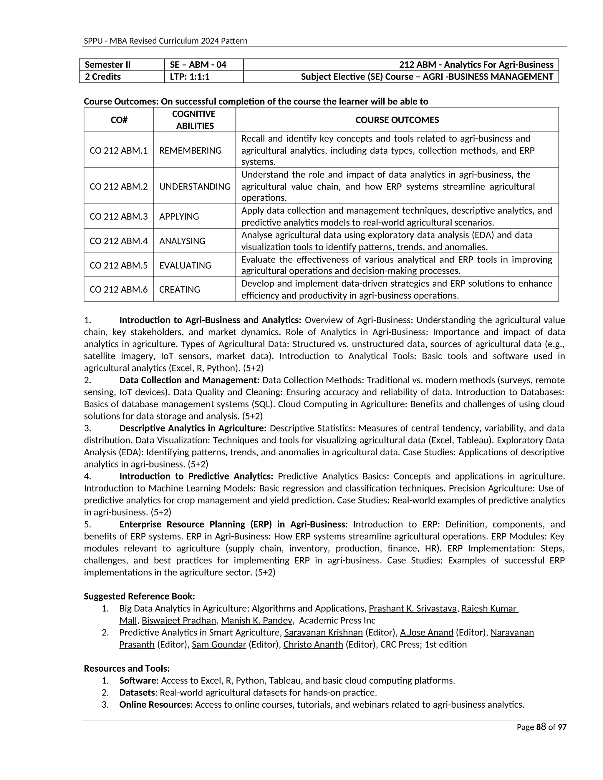 SPPU - MBA Revised Curriculum 2024 Pattern
Page 88 of 97
Semester II SE – ABM - 04 212 ABM - Analytics For Agri-Business
2 Credits LTP: 1:1:1 Subject Elective (SE) Course – AGRI -BUSINESS MANAGEMENT
Course Outcomes: On successful completion of the course the learner will be able to
CO#
COGNITIVE
ABILITIES
COURSE OUTCOMES
CO 212 ABM.1 REMEMBERING
Recall and identify key concepts and tools related to agri-business and
agricultural analytics, including data types, collection methods, and ERP
systems.
CO 212 ABM.2 UNDERSTANDING
Understand the role and impact of data analytics in agri-business, the
agricultural value chain, and how ERP systems streamline agricultural
operations.
CO 212 ABM.3 APPLYING
Apply data collection and management techniques, descriptive analytics, and
predictive analytics models to real-world agricultural scenarios.
CO 212 ABM.4 ANALYSING
Analyse agricultural data using exploratory data analysis (EDA) and data
visualization tools to identify patterns, trends, and anomalies.
CO 212 ABM.5 EVALUATING
Evaluate the effectiveness of various analytical and ERP tools in improving
agricultural operations and decision-making processes.
CO 212 ABM.6 CREATING
Develop and implement data-driven strategies and ERP solutions to enhance
efficiency and productivity in agri-business operations.
1. Introduction to Agri-Business and Analytics: Overview of Agri-Business: Understanding the agricultural value
chain, key stakeholders, and market dynamics. Role of Analytics in Agri-Business: Importance and impact of data
analytics in agriculture. Types of Agricultural Data: Structured vs. unstructured data, sources of agricultural data (e.g.,
satellite imagery, IoT sensors, market data). Introduction to Analytical Tools: Basic tools and software used in
agricultural analytics (Excel, R, Python). (5+2)
2. Data Collection and Management: Data Collection Methods: Traditional vs. modern methods (surveys, remote
sensing, IoT devices). Data Quality and Cleaning: Ensuring accuracy and reliability of data. Introduction to Databases:
Basics of database management systems (SQL). Cloud Computing in Agriculture: Benefits and challenges of using cloud
solutions for data storage and analysis. (5+2)
3. Descriptive Analytics in Agriculture: Descriptive Statistics: Measures of central tendency, variability, and data
distribution. Data Visualization: Techniques and tools for visualizing agricultural data (Excel, Tableau). Exploratory Data
Analysis (EDA): Identifying patterns, trends, and anomalies in agricultural data. Case Studies: Applications of descriptive
analytics in agri-business. (5+2)
4. Introduction to Predictive Analytics: Predictive Analytics Basics: Concepts and applications in agriculture.
Introduction to Machine Learning Models: Basic regression and classification techniques. Precision Agriculture: Use of
predictive analytics for crop management and yield prediction. Case Studies: Real-world examples of predictive analytics
in agri-business. (5+2)
5. Enterprise Resource Planning (ERP) in Agri-Business: Introduction to ERP: Definition, components, and
benefits of ERP systems. ERP in Agri-Business: How ERP systems streamline agricultural operations. ERP Modules: Key
modules relevant to agriculture (supply chain, inventory, production, finance, HR). ERP Implementation: Steps,
challenges, and best practices for implementing ERP in agri-business. Case Studies: Examples of successful ERP
implementations in the agriculture sector. (5+2)
Suggested Reference Book:
1. Big Data Analytics in Agriculture: Algorithms and Applications, Prashant K. Srivastava, Rajesh Kumar
Mall, Biswajeet Pradhan, Manish K. Pandey, Academic Press Inc
2. Predictive Analytics in Smart Agriculture, Saravanan Krishnan (Editor), A.Jose Anand (Editor), Narayanan
Prasanth (Editor), Sam Goundar (Editor), Christo Ananth (Editor), CRC Press; 1st edition
Resources and Tools:
1. Software: Access to Excel, R, Python, Tableau, and basic cloud computing platforms.
2. Datasets: Real-world agricultural datasets for hands-on practice.
3. Online Resources: Access to online courses, tutorials, and webinars related to agri-business analytics.
 