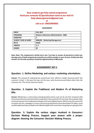 Dear students get fully solved assignments
Send your semester & Specialization name to our mail id :
help.mbaassignments@gmail.com
or
call us at : 08263069601
ASSIGNMENT
DRIVE FALL 2017
PROGRAM Masters of Business Administration - MBA
SEMESTER II
SUBJECT CODE & NAME MBA203 - Marketing Management
BK ID B1629
CREDITS 2, 4
MARKS 30
Note: Note –The Assignment is divide into 2 sets. You have to answer all questions in both sets.
Average score of both assignmentsscoredby you will be consideras your IA score.Kindlynote that
answers for 10 marks questions should be approximately of 400 words.
ASSIGNMENT SET-1
Question. 1. Define Marketing and various marketing orientations.
Answer: The concept of marketing has evolved over time. Whilst in today’s business world "the
customer is king". In the past this was not the case, some businesses put factors other than the
customer first. This article examines factors
Question. 2. Explain the Traditional and Modern Ps of Marketing
Mix.
Answer: Marketing is a continually evolving discipline and as such can be one that companies find
themselvesleftverymuchbehindthe competitionif theystandstill fortoolong.One example of this
evolutionhasbeenthe fundamental changestothe basicMarketingmix.Where once therewere4Ps
to explainthe mix,nowadaysitismore commonlyacceptedthatamore developed7Psaddsa much
neededadditional layerof depthtothe MarketingMix withsome theoristsgoingevengoingfurther.
Question. 3. Explain the various stages involved in Consumer
Decision Making Process. Support your answer with a proper
diagram showing the Consumer Decision Making Process.
 