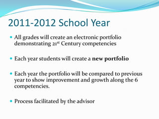 2011-2012 School Year
 All grades will create an electronic portfolio
  demonstrating 21st Century competencies

 Each year students will create a new portfolio

 Each year the portfolio will be compared to previous
  year to show improvement and growth along the 6
  competencies.

 Process facilitated by the advisor
 