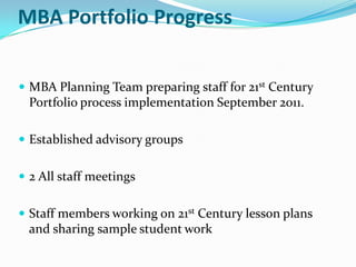 MBA Portfolio Progress


 MBA Planning Team preparing staff for 21st Century
  Portfolio process implementation September 2011.

 Established advisory groups


 2 All staff meetings


 Staff members working on 21st Century lesson plans
  and sharing sample student work
 