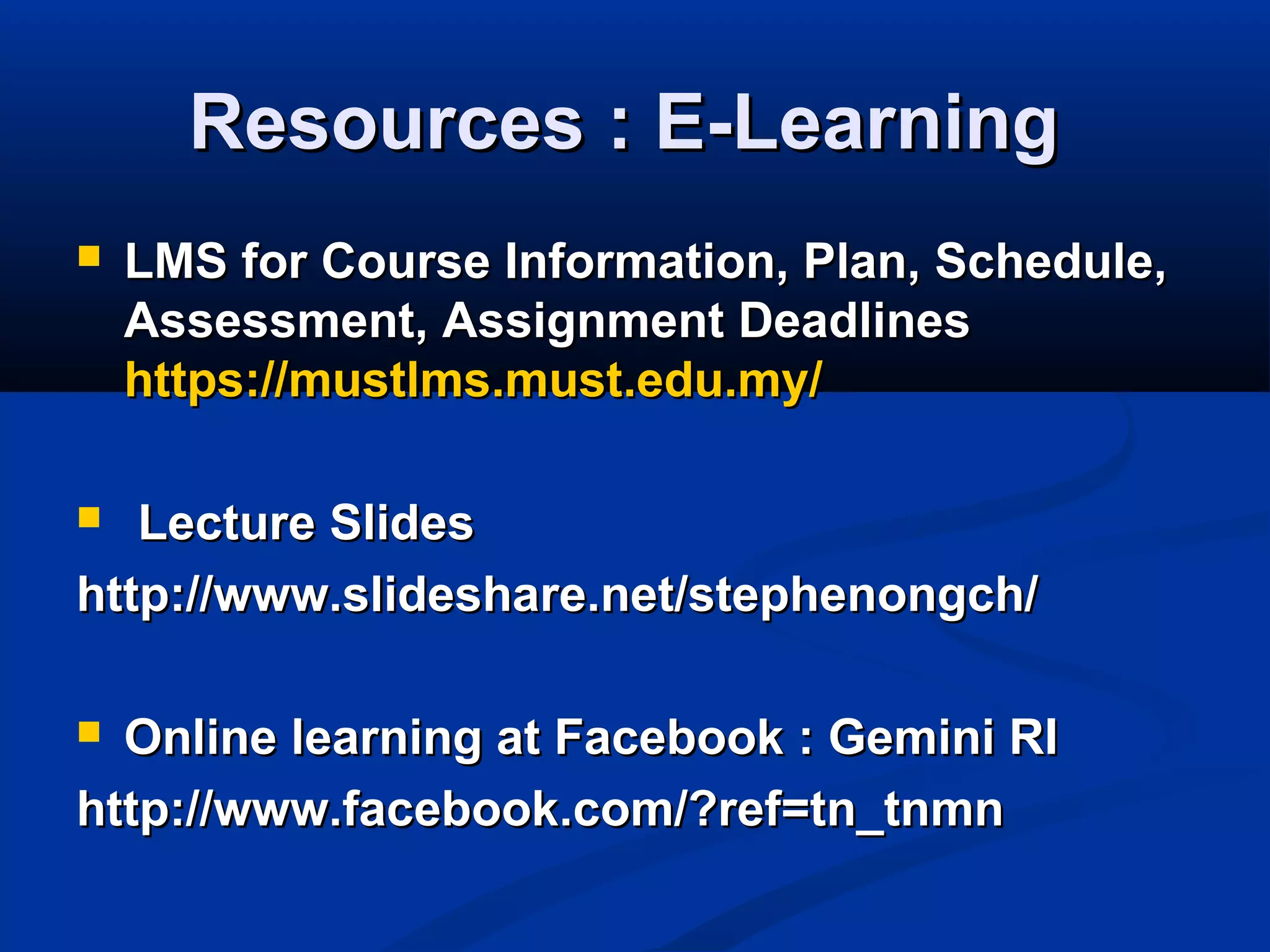 Resources : E-LearningResources : E-Learning
 LMS for Course Information, Plan, Schedule,LMS for Course Information, Plan, Schedule,
Assessment, Assignment DeadlinesAssessment, Assignment Deadlines
https://mustlms.must.edu.myhttps://mustlms.must.edu.my//
 Lecture SlidesLecture Slides
http://www.slideshare.net/stephenongch/http://www.slideshare.net/stephenongch/
 Online learning at Facebook : Gemini RIOnline learning at Facebook : Gemini RI
http://www.facebook.com/?ref=tn_tnmnhttp://www.facebook.com/?ref=tn_tnmn
 