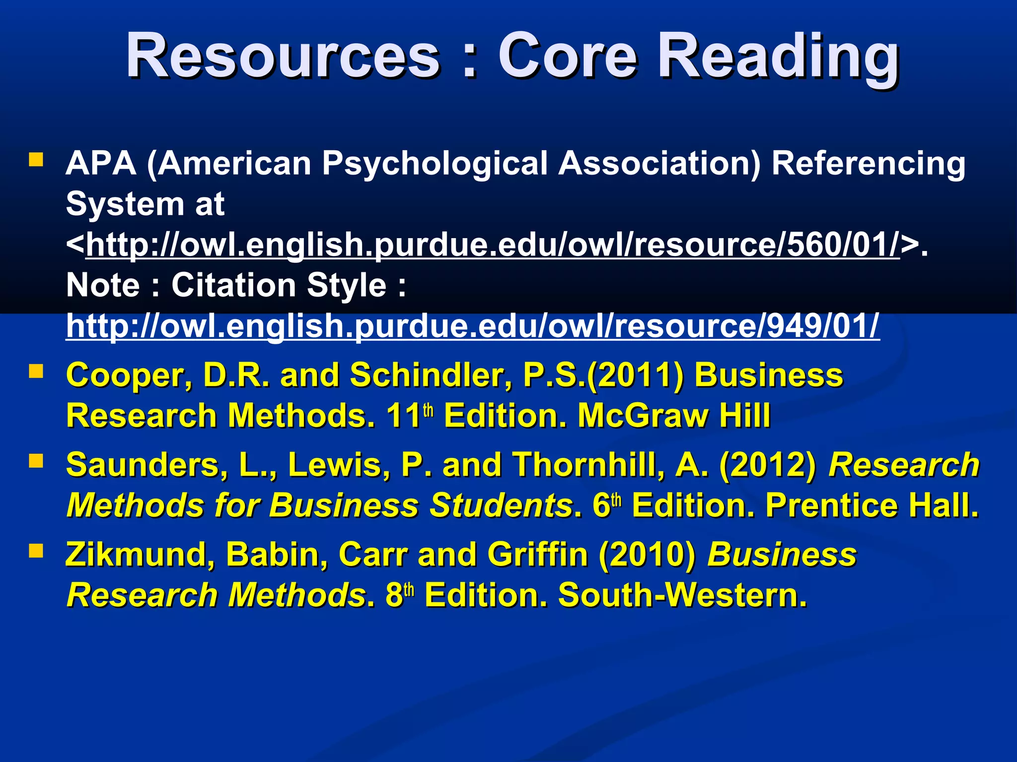 Resources : Core ReadingResources : Core Reading
 APA (American Psychological Association) Referencing
System at
<http://owl.english.purdue.edu/owl/resource/560/01/>.
Note : Citation Style :
http://owl.english.purdue.edu/owl/resource/949/01/
 Cooper, D.R. and Schindler, P.S.(2011) BusinessCooper, D.R. and Schindler, P.S.(2011) Business
Research Methods. 11Research Methods. 11thth
Edition. McGraw HillEdition. McGraw Hill
 Saunders, L., Lewis, P. and Thornhill, A. (2012)Saunders, L., Lewis, P. and Thornhill, A. (2012) ResearchResearch
Methods for Business StudentsMethods for Business Students. 6. 6thth
Edition. Prentice Hall.Edition. Prentice Hall.
 Zikmund, Babin, Carr and Griffin (2010)Zikmund, Babin, Carr and Griffin (2010) BusinessBusiness
Research MethodsResearch Methods.. 88thth
Edition. South-Western.Edition. South-Western.
 