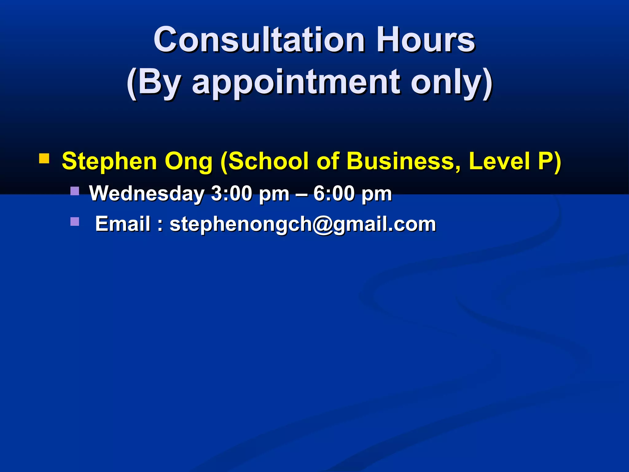 Consultation HoursConsultation Hours
(By appointment only)(By appointment only)
 Stephen Ong (School of Business, Level P)Stephen Ong (School of Business, Level P)
 Wednesday 3:00 pm – 6:00 pmWednesday 3:00 pm – 6:00 pm
 Email : stephenongch@gmail.comEmail : stephenongch@gmail.com
 