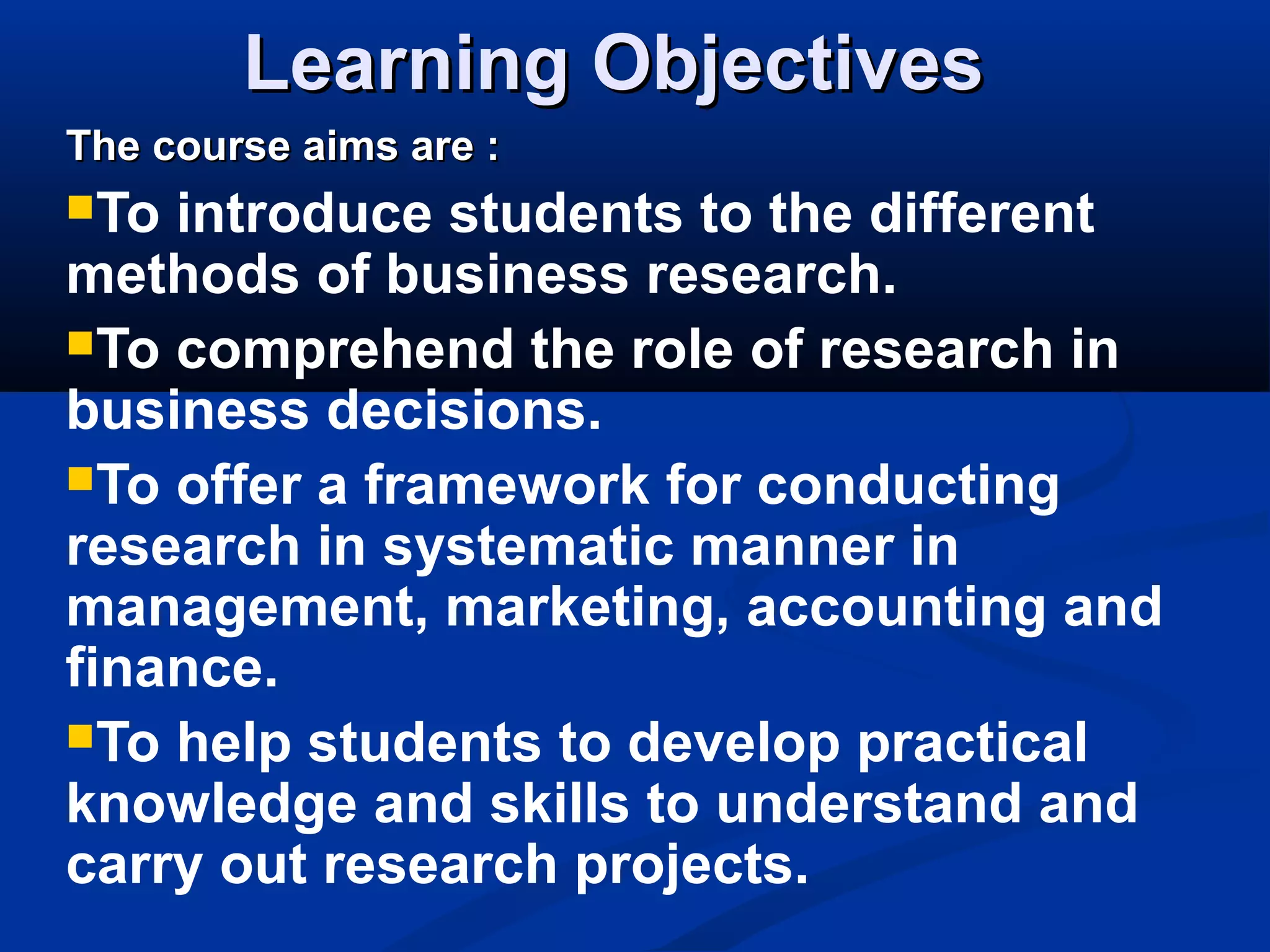 Learning ObjectivesLearning Objectives
The course aims are :The course aims are :
To introduce students to the different
methods of business research.
To comprehend the role of research in
business decisions.
To offer a framework for conducting
research in systematic manner in
management, marketing, accounting and
finance.
To help students to develop practical
knowledge and skills to understand and
carry out research projects.
 