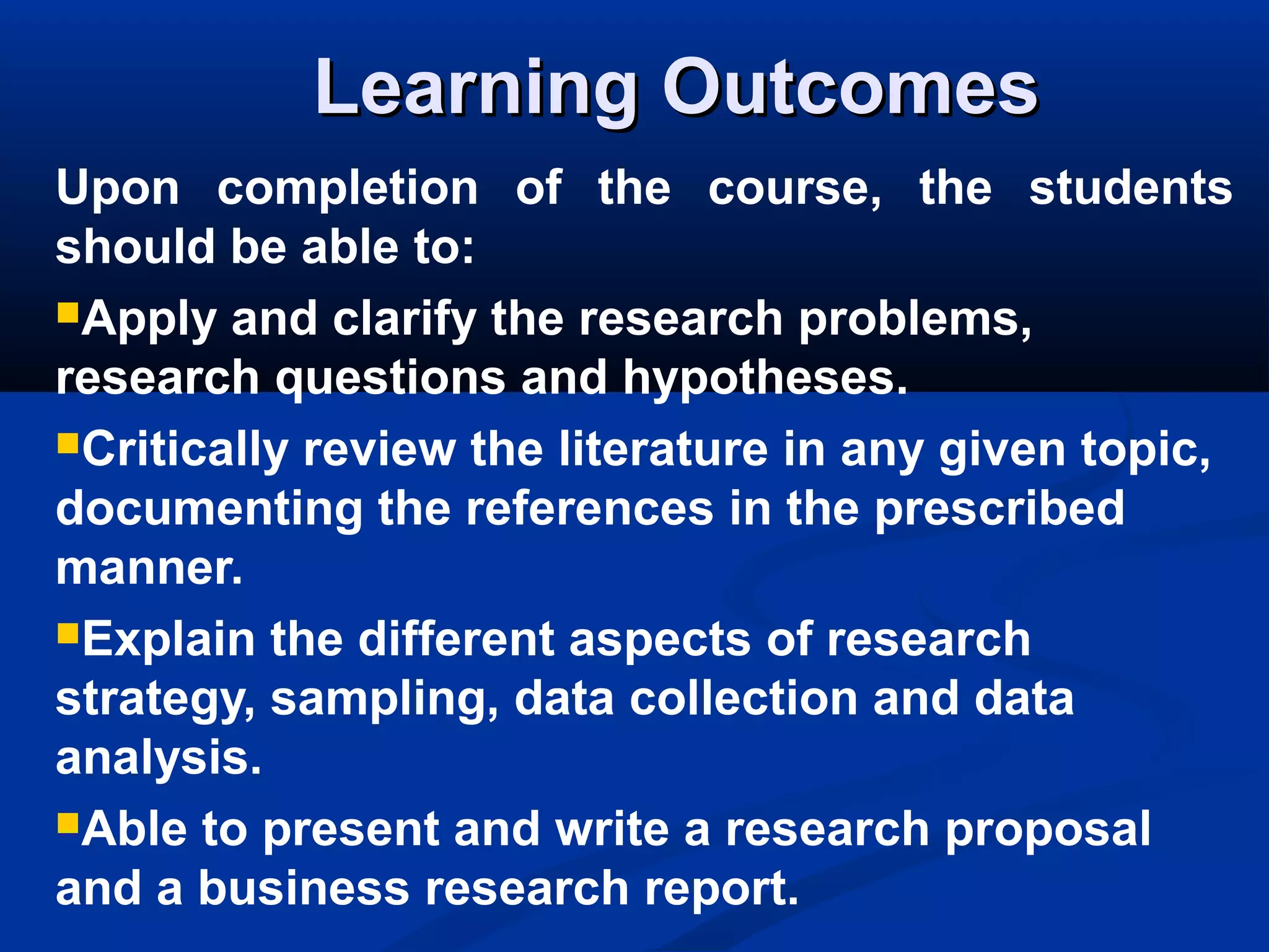 Learning OutcomesLearning Outcomes
Upon completion of the course, the students
should be able to:
Apply and clarify the research problems,
research questions and hypotheses.
Critically review the literature in any given topic,
documenting the references in the prescribed
manner.
Explain the different aspects of research
strategy, sampling, data collection and data
analysis.
Able to present and write a research proposal
and a business research report.
 