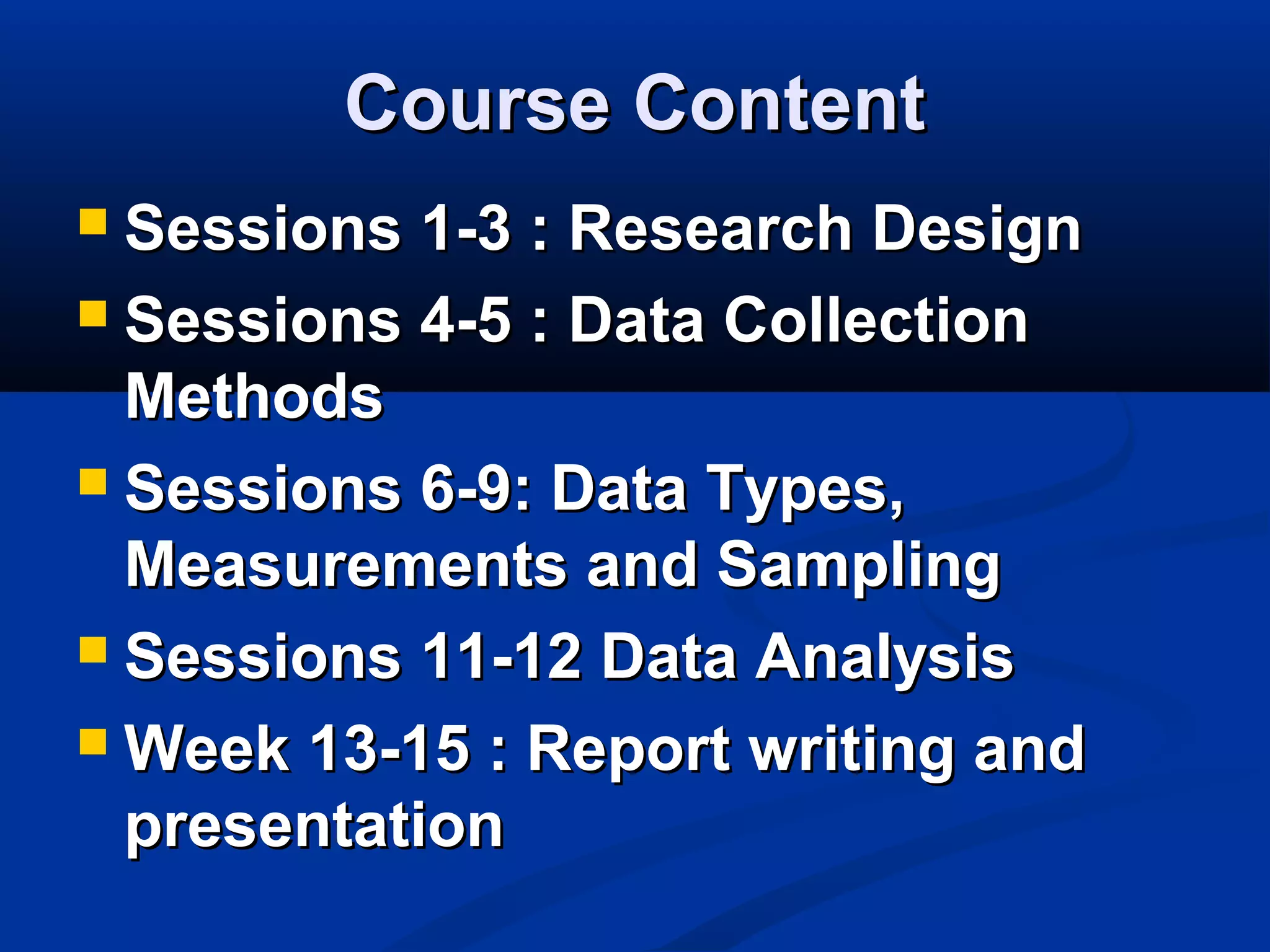 Course ContentCourse Content
 Sessions 1-3 : Research DesignSessions 1-3 : Research Design
 Sessions 4-5 : Data CollectionSessions 4-5 : Data Collection
MethodsMethods
 Sessions 6-9: Data Types,Sessions 6-9: Data Types,
Measurements and SamplingMeasurements and Sampling
 Sessions 11-12 Data AnalysisSessions 11-12 Data Analysis
 Week 13-15 : Report writing andWeek 13-15 : Report writing and
presentationpresentation
 