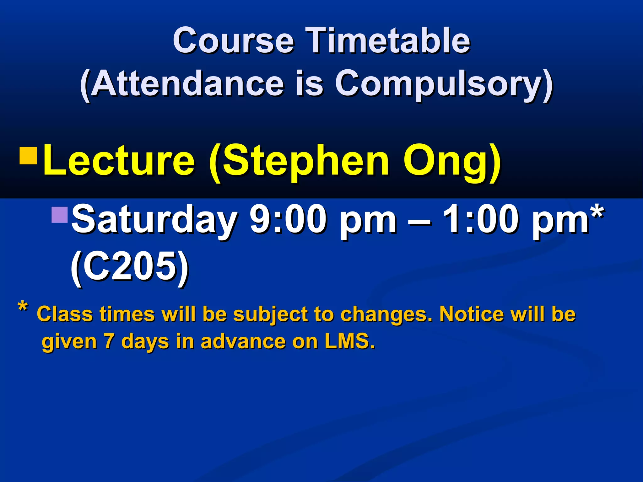 Course TimetableCourse Timetable
(Attendance is Compulsory)(Attendance is Compulsory)
Lecture (Stephen Ong)Lecture (Stephen Ong)
Saturday 9:00 pm – 1:00 pm*Saturday 9:00 pm – 1:00 pm*
(C205)(C205)
** Class times will be subject to changes. Notice will beClass times will be subject to changes. Notice will be
given 7 days in advance on LMS.given 7 days in advance on LMS.
 