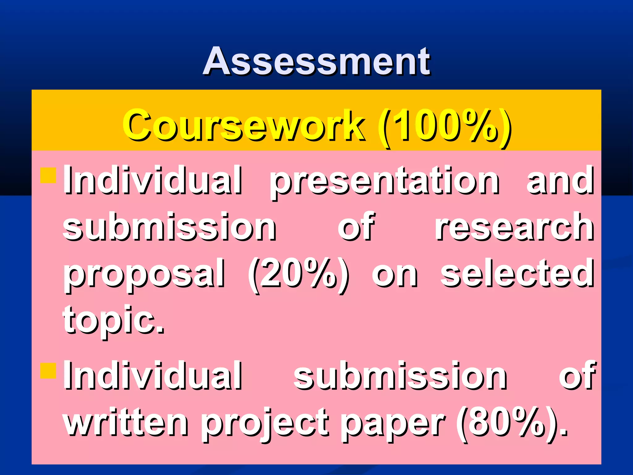 AssessmentAssessment
Coursework (100%)Coursework (100%)
 Individual presentation andIndividual presentation and
submission of researchsubmission of research
proposal (20%) on selectedproposal (20%) on selected
topic.topic.
 Individual submission ofIndividual submission of
written project paper (80%).written project paper (80%).
 