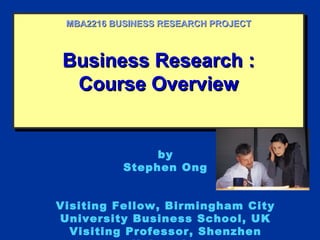 Business Research :Business Research :
Course OverviewCourse Overview
Business Research :Business Research :
Course OverviewCourse Overview
MBA2216 BUSINESS RESEARCH PROJECTMBA2216 BUSINESS RESEARCH PROJECT
by
Stephen Ong
Visiting Fellow, Birmingham City
University Business School, UK
Visiting Professor, Shenzhen
 