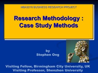 Research Methodology :
Case Study Methods
MBA2216 BUSINESS RESEARCH PROJECT
by
Stephen Ong
Visiting Fellow, Birmingham City University, UK
Visiting Professor, Shenzhen University
 