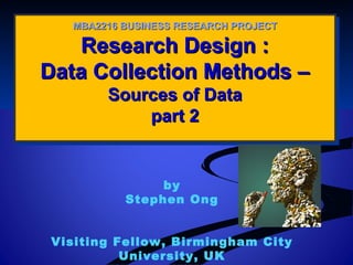 Research Design :Research Design :
Data Collection Methods –Data Collection Methods –
Sources of DataSources of Data
part 2part 2
Research Design :Research Design :
Data Collection Methods –Data Collection Methods –
Sources of DataSources of Data
part 2part 2
MBA2216 BUSINESS RESEARCH PROJECTMBA2216 BUSINESS RESEARCH PROJECT
by
Stephen Ong
Visiting Fellow, Birmingham City
University, UK
 