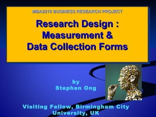 Research Design :Research Design :
Measurement &Measurement &
Data Collection FormsData Collection Forms
Research Design :Research Design :
Measurement &Measurement &
Data Collection FormsData Collection Forms
MBA2216 BUSINESS RESEARCH PROJECTMBA2216 BUSINESS RESEARCH PROJECT
by
Stephen Ong
Visiting Fellow, Birmingham City
University, UK
 