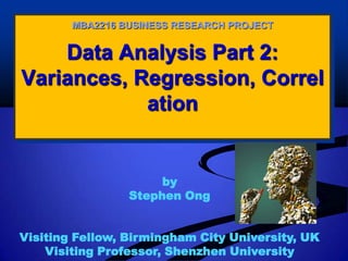 Data Analysis Part 2:
Variances, Regression, Correl
ation
MBA2216 BUSINESS RESEARCH PROJECT
by
Stephen Ong
Visiting Fellow, Birmingham City University, UK
Visiting Professor, Shenzhen University
 
