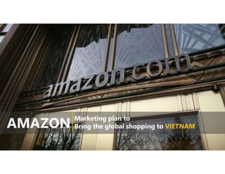 AMAZON
Marketing plan to
Bring the global shopping to VIETNAM
 