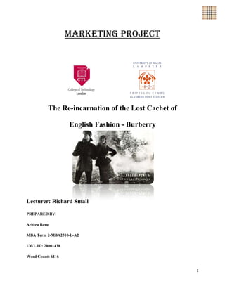 Marketing Project




           The Re-incarnation of the Lost Cachet of

                   English Fashion - Burberry




Lecturer: Richard Small

PREPARED BY:

Arittra Basu

MBA Term 2-MBA2510-L-A2

UWL ID: 28001438

Word Count: 6116


                                                      1
 