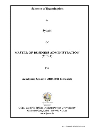 Scheme of Examination


                          &



                     Syllabi


                         Of



MASTER OF BUSINESS ADMINISTRATION
              (M B A)


                         For



   Academic Session 2010-2011 Onwards




                    GURU GOBIND SINGH
                      INDRAPRASTHA
                       UNIVERSITY

 GURU GOBIND SINGH INDRAPRASTHA UNIVERSITY
      Kashmere Gate, Delhi - 110 403(INDIA).
                 www.ipu.ac.in




                                        w.e.f. Academic Session 2010-2011
 