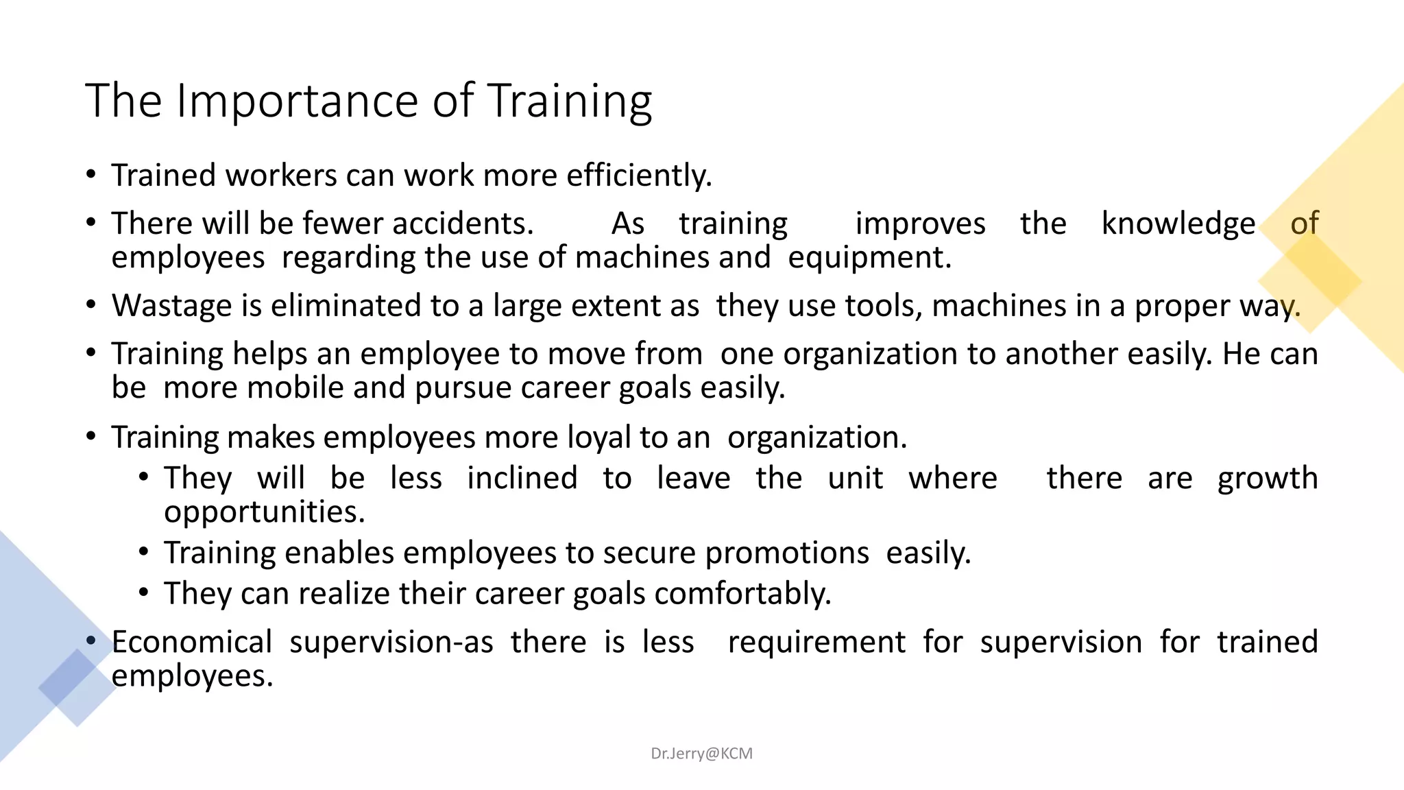 The Importance of Training
• Trained workers can work more efficiently.
• There will be fewer accidents. As training improves the knowledge of
employees regarding the use of machines and equipment.
• Wastage is eliminated to a large extent as they use tools, machines in a proper way.
• Training helps an employee to move from one organization to another easily. He can
be more mobile and pursue career goals easily.
• Training makes employees more loyal to an organization.
• They will be less inclined to leave the unit where there are growth
opportunities.
• Training enables employees to secure promotions easily.
• They can realize their career goals comfortably.
• Economical supervision-as there is less requirement for supervision for trained
employees.
Dr.Jerry@KCM
 