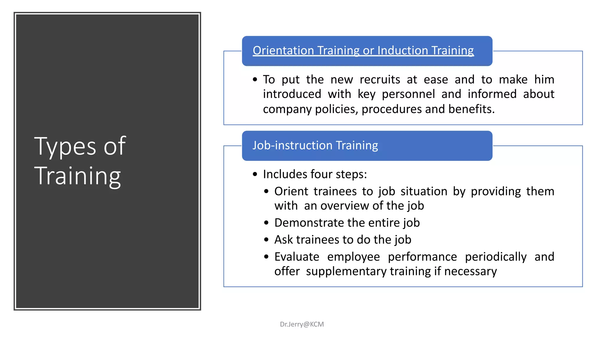 Types of
Training
Dr.Jerry@KCM
• To put the new recruits at ease and to make him
introduced with key personnel and informed about
company policies, procedures and benefits.
Orientation Training or Induction Training
• Includes four steps:
• Orient trainees to job situation by providing them
with an overview of the job
• Demonstrate the entire job
• Ask trainees to do the job
• Evaluate employee performance periodically and
offer supplementary training if necessary
Job-instruction Training
 