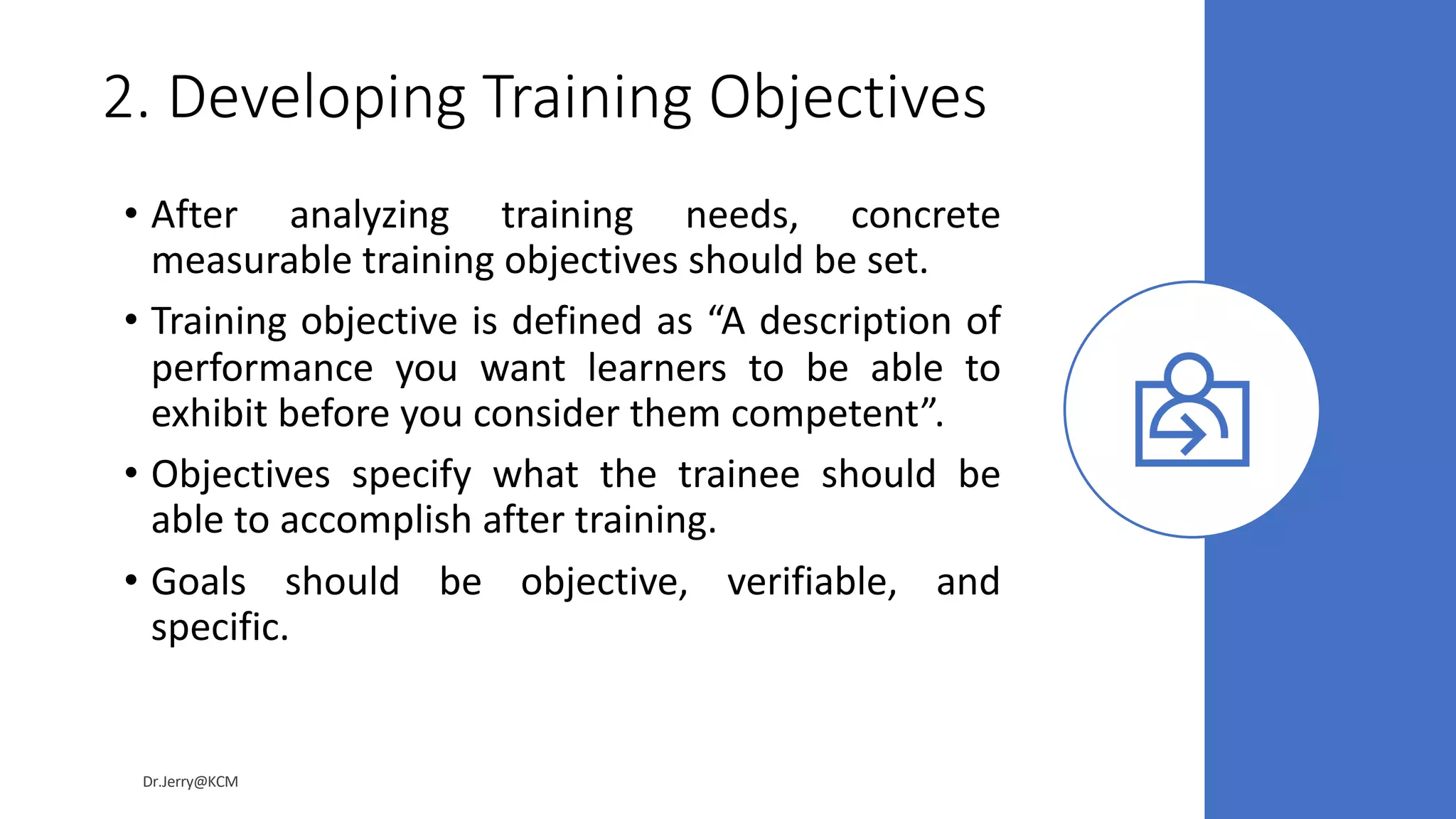 2. Developing Training Objectives
• After analyzing training needs, concrete
measurable training objectives should be set.
• Training objective is defined as “A description of
performance you want learners to be able to
exhibit before you consider them competent”.
• Objectives specify what the trainee should be
able to accomplish after training.
• Goals should be objective, verifiable, and
specific.
Dr.Jerry@KCM
 