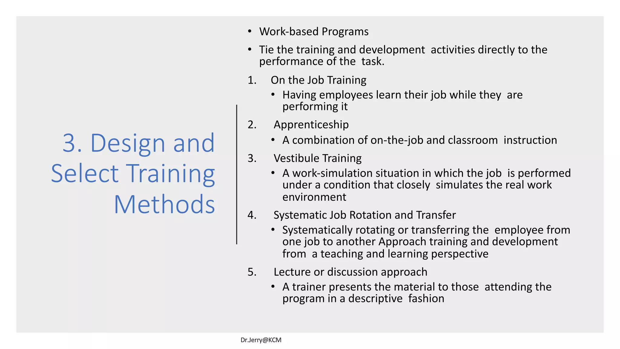 3. Design and
Select Training
Methods
• Work-based Programs
• Tie the training and development activities directly to the
performance of the task.
1. On the Job Training
• Having employees learn their job while they are
performing it
2. Apprenticeship
• A combination of on-the-job and classroom instruction
3. Vestibule Training
• A work-simulation situation in which the job is performed
under a condition that closely simulates the real work
environment
4. Systematic Job Rotation and Transfer
• Systematically rotating or transferring the employee from
one job to another Approach training and development
from a teaching and learning perspective
5. Lecture or discussion approach
• A trainer presents the material to those attending the
program in a descriptive fashion
 