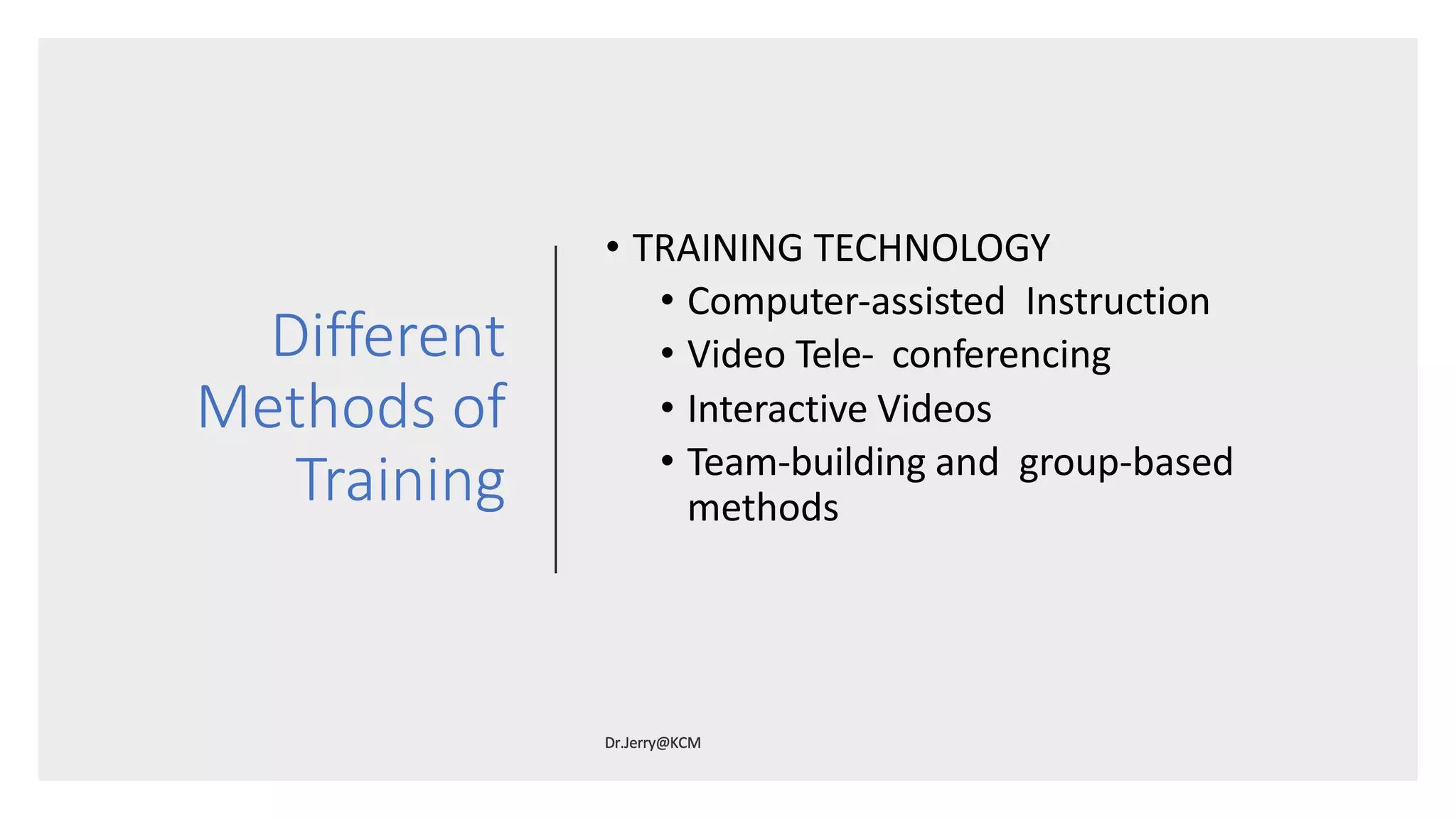 Different
Methods of
Training
• TRAINING TECHNOLOGY
• Computer-assisted Instruction
• Video Tele- conferencing
• Interactive Videos
• Team-building and group-based
methods
 
