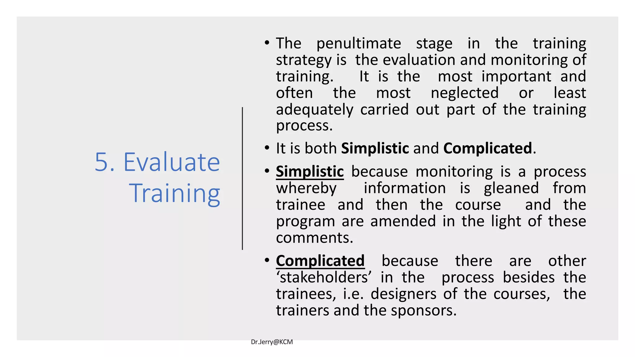 5. Evaluate
Training
• The penultimate stage in the training
strategy is the evaluation and monitoring of
training. It is the most important and
often the most neglected or least
adequately carried out part of the training
process.
• It is both Simplistic and Complicated.
• Simplistic because monitoring is a process
whereby information is gleaned from
trainee and then the course and the
program are amended in the light of these
comments.
• Complicated because there are other
‘stakeholders’ in the process besides the
trainees, i.e. designers of the courses, the
trainers and the sponsors.
 