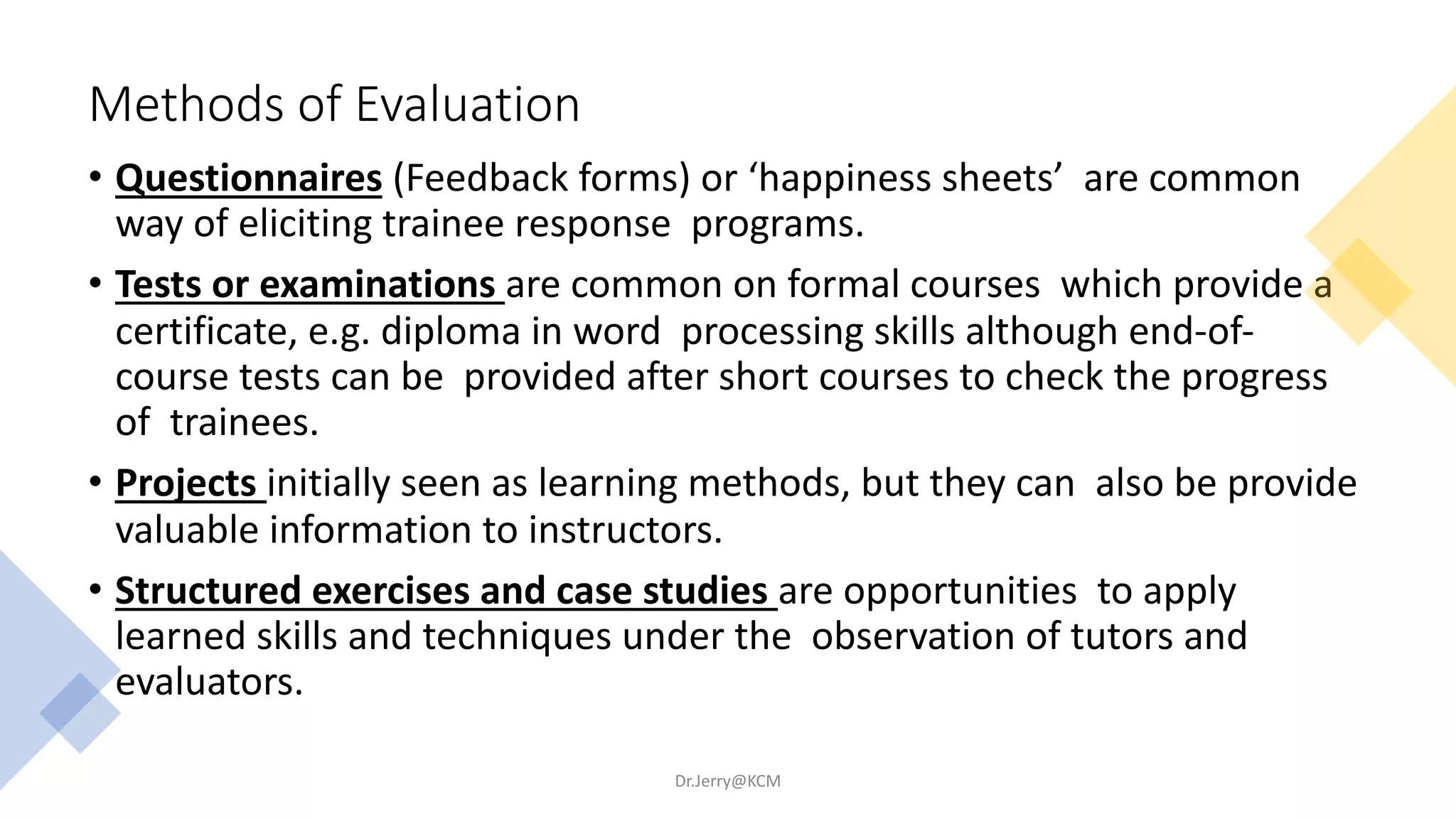 Methods of Evaluation
• Questionnaires (Feedback forms) or ‘happiness sheets’ are common
way of eliciting trainee response programs.
• Tests or examinations are common on formal courses which provide a
certificate, e.g. diploma in word processing skills although end-of-
course tests can be provided after short courses to check the progress
of trainees.
• Projects initially seen as learning methods, but they can also be provide
valuable information to instructors.
• Structured exercises and case studies are opportunities to apply
learned skills and techniques under the observation of tutors and
evaluators.
Dr.Jerry@KCM
 