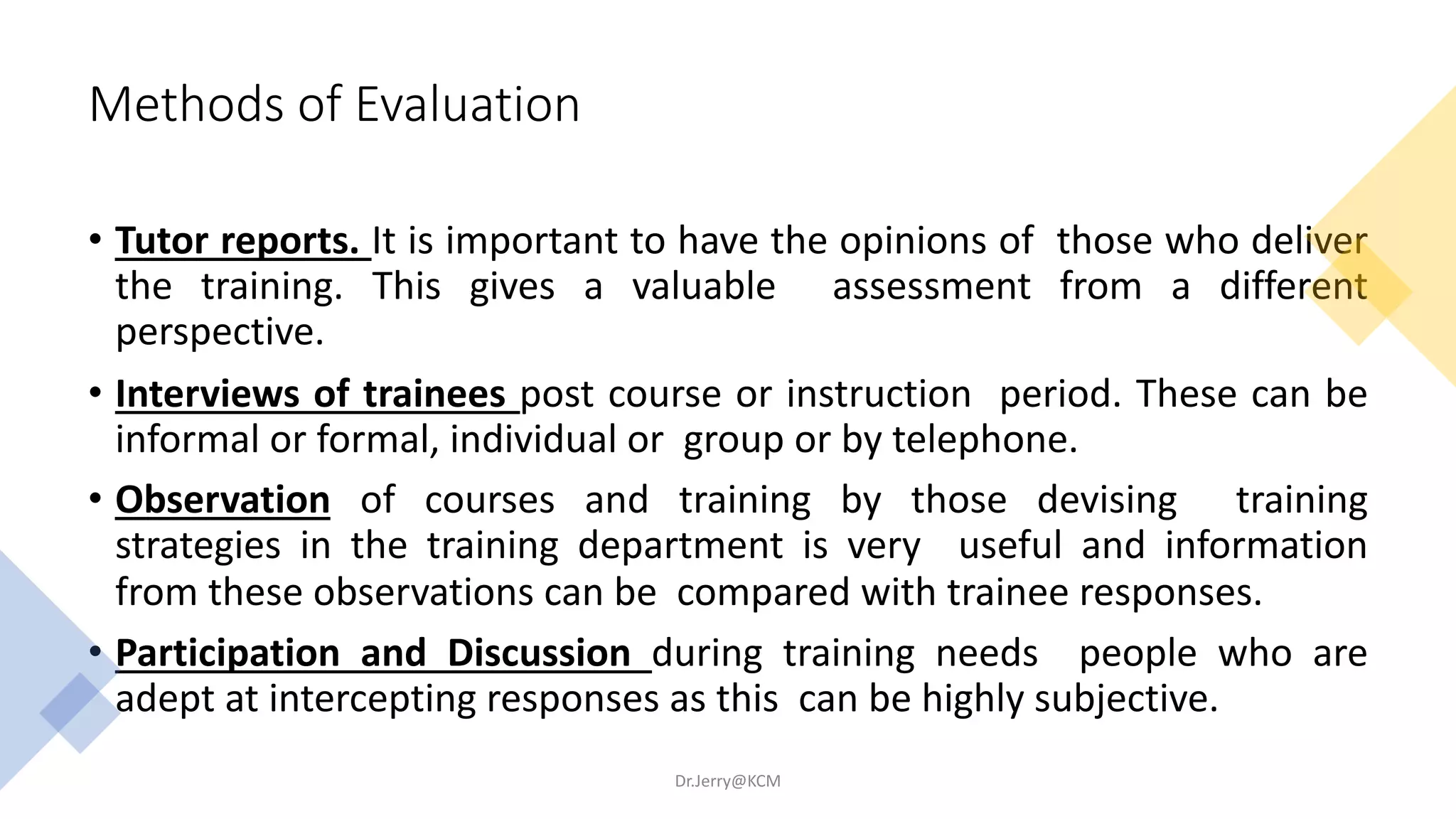 Methods of Evaluation
• Tutor reports. It is important to have the opinions of those who deliver
the training. This gives a valuable assessment from a different
perspective.
• Interviews of trainees post course or instruction period. These can be
informal or formal, individual or group or by telephone.
• Observation of courses and training by those devising training
strategies in the training department is very useful and information
from these observations can be compared with trainee responses.
• Participation and Discussion during training needs people who are
adept at intercepting responses as this can be highly subjective.
Dr.Jerry@KCM
 