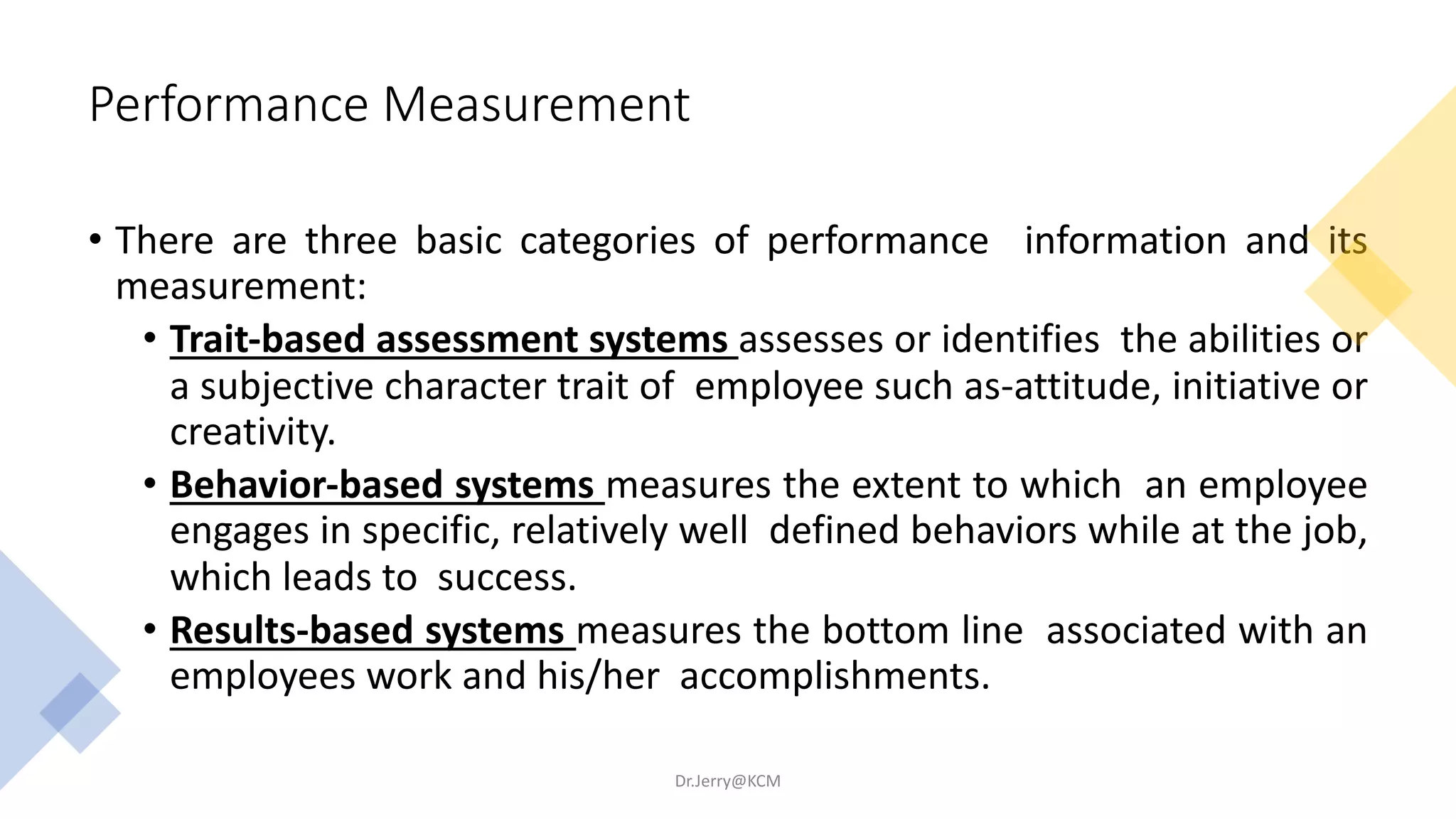 Performance Measurement
• There are three basic categories of performance information and its
measurement:
• Trait-based assessment systems assesses or identifies the abilities or
a subjective character trait of employee such as-attitude, initiative or
creativity.
• Behavior-based systems measures the extent to which an employee
engages in specific, relatively well defined behaviors while at the job,
which leads to success.
• Results-based systems measures the bottom line associated with an
employees work and his/her accomplishments.
Dr.Jerry@KCM
 