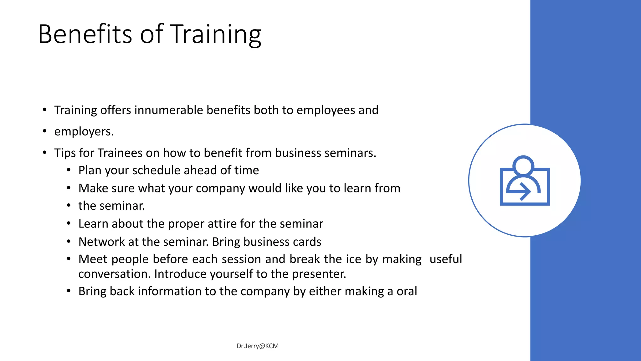 Benefits of Training
• Training offers innumerable benefits both to employees and
• employers.
• Tips for Trainees on how to benefit from business seminars.
• Plan your schedule ahead of time
• Make sure what your company would like you to learn from
• the seminar.
• Learn about the proper attire for the seminar
• Network at the seminar. Bring business cards
• Meet people before each session and break the ice by making useful
conversation. Introduce yourself to the presenter.
• Bring back information to the company by either making a oral
Dr.Jerry@KCM
 