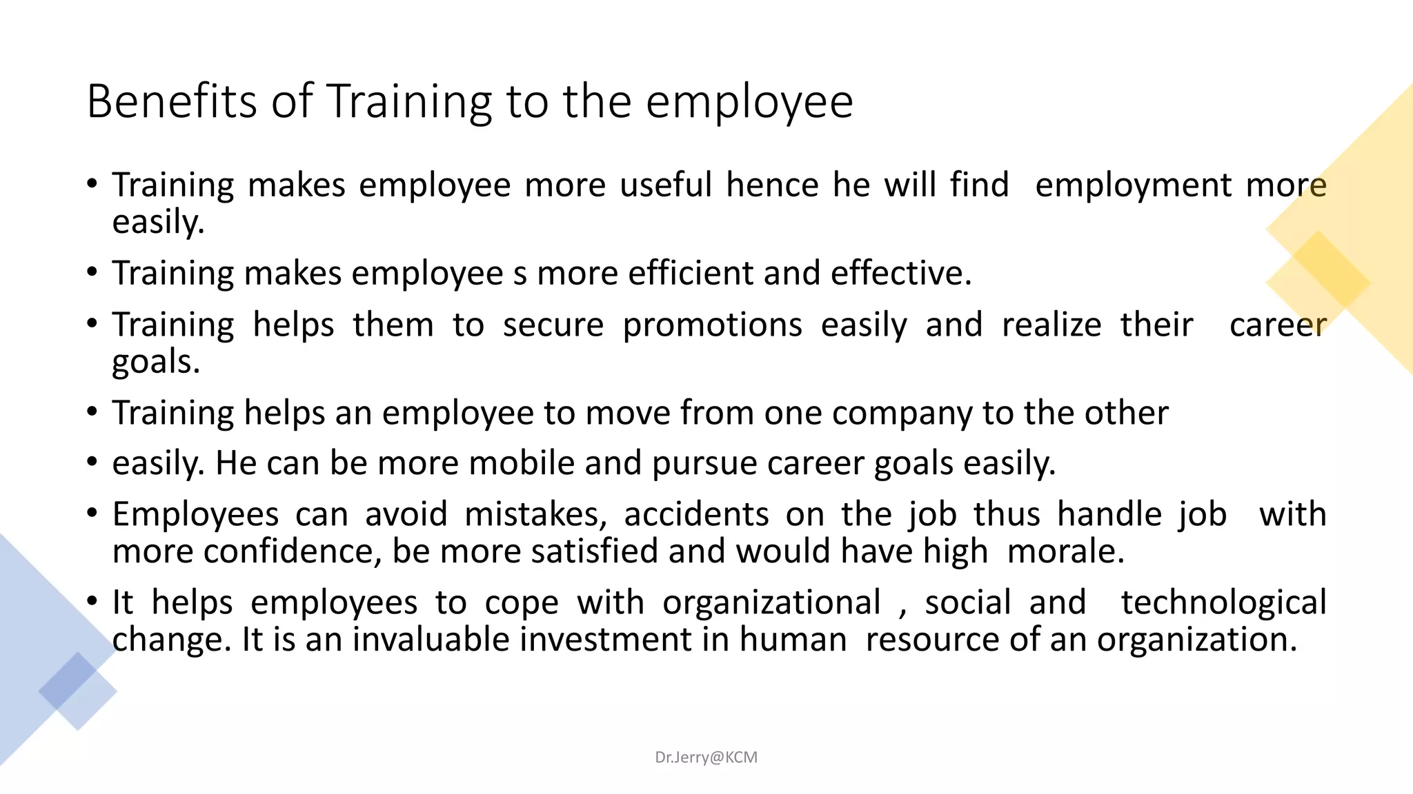 Benefits of Training to the employee
• Training makes employee more useful hence he will find employment more
easily.
• Training makes employee s more efficient and effective.
• Training helps them to secure promotions easily and realize their career
goals.
• Training helps an employee to move from one company to the other
• easily. He can be more mobile and pursue career goals easily.
• Employees can avoid mistakes, accidents on the job thus handle job with
more confidence, be more satisfied and would have high morale.
• It helps employees to cope with organizational , social and technological
change. It is an invaluable investment in human resource of an organization.
Dr.Jerry@KCM
 
