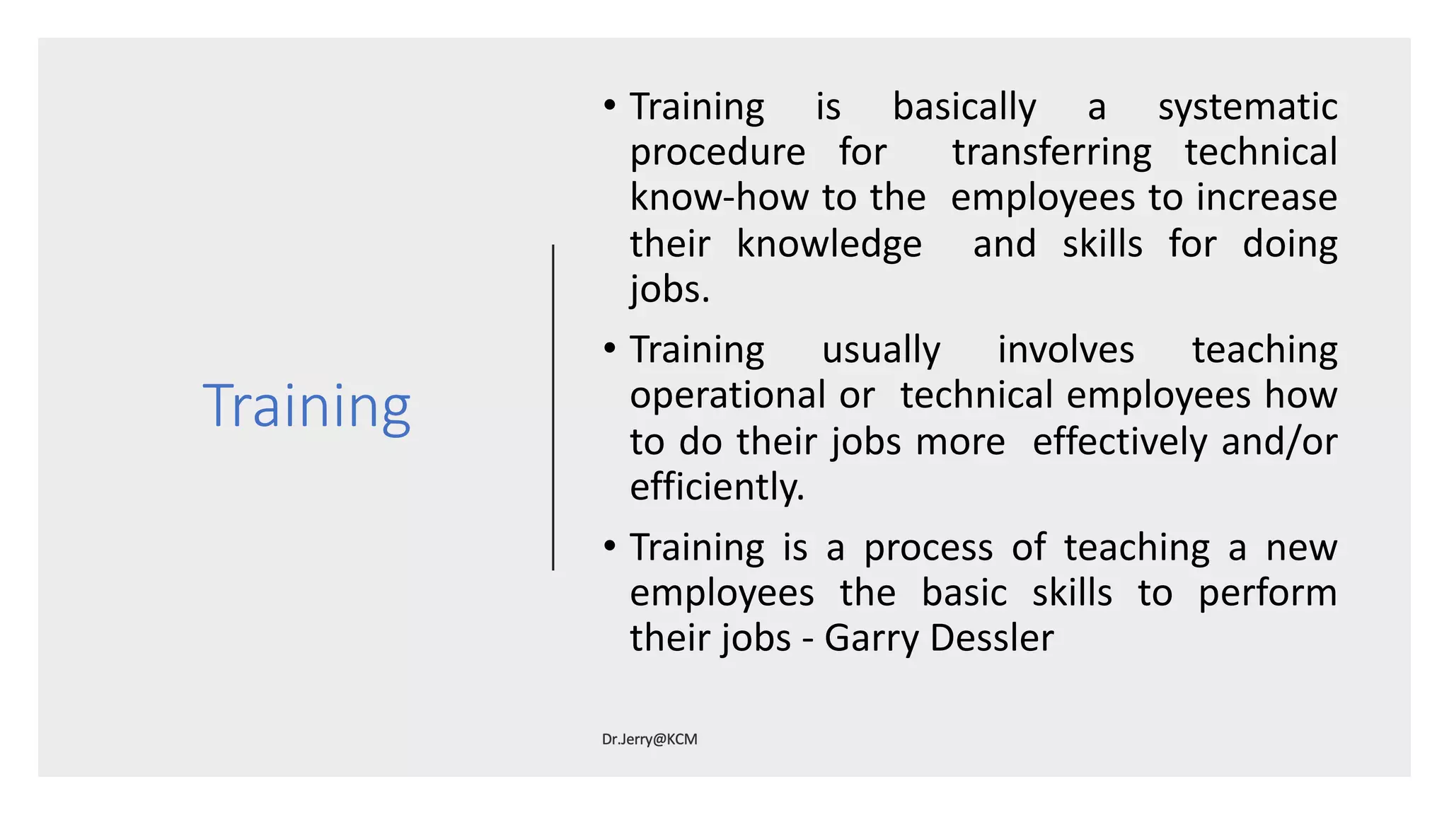 Training
• Training is basically a systematic
procedure for transferring technical
know-how to the employees to increase
their knowledge and skills for doing
jobs.
• Training usually involves teaching
operational or technical employees how
to do their jobs more effectively and/or
efficiently.
• Training is a process of teaching a new
employees the basic skills to perform
their jobs - Garry Dessler
 