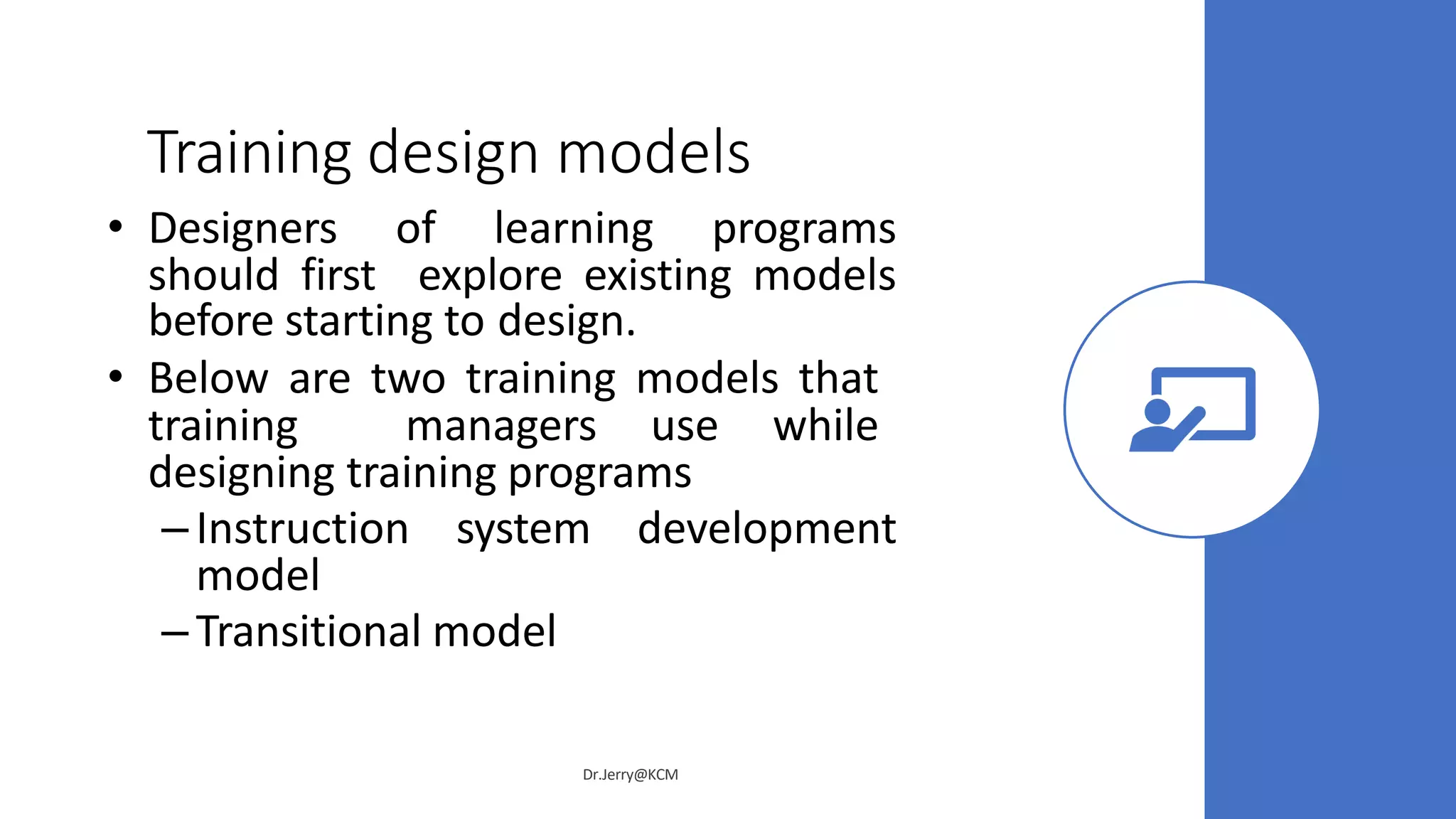 Training design models
• Designers of learning programs
should first explore existing models
before starting to design.
• Below are two training models that
training managers use while
designing training programs
– Instruction system development
model
– Transitional model
Dr.Jerry@KCM
 