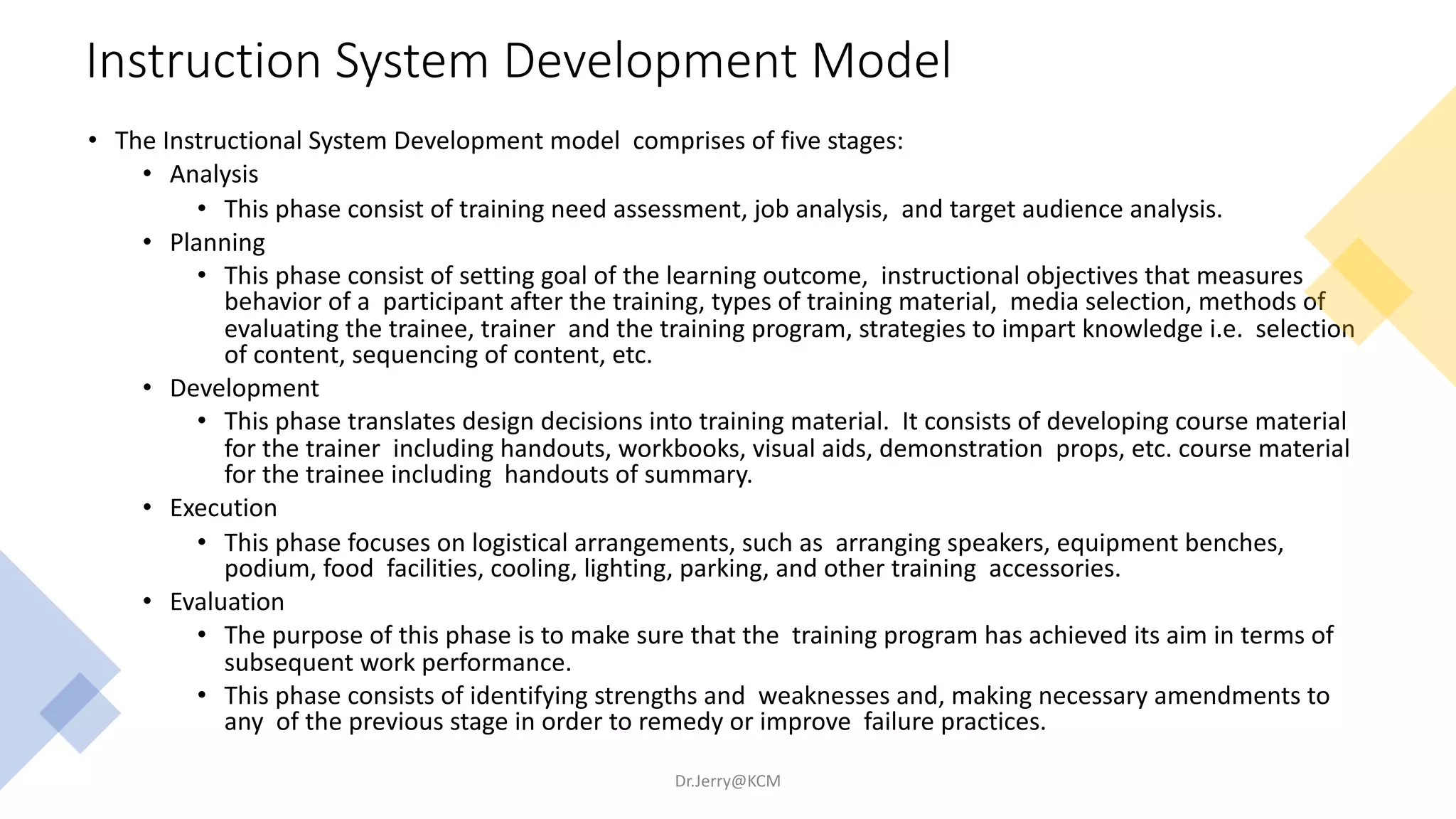 Instruction System Development Model
• The Instructional System Development model comprises of five stages:
• Analysis
• This phase consist of training need assessment, job analysis, and target audience analysis.
• Planning
• This phase consist of setting goal of the learning outcome, instructional objectives that measures
behavior of a participant after the training, types of training material, media selection, methods of
evaluating the trainee, trainer and the training program, strategies to impart knowledge i.e. selection
of content, sequencing of content, etc.
• Development
• This phase translates design decisions into training material. It consists of developing course material
for the trainer including handouts, workbooks, visual aids, demonstration props, etc. course material
for the trainee including handouts of summary.
• Execution
• This phase focuses on logistical arrangements, such as arranging speakers, equipment benches,
podium, food facilities, cooling, lighting, parking, and other training accessories.
• Evaluation
• The purpose of this phase is to make sure that the training program has achieved its aim in terms of
subsequent work performance.
• This phase consists of identifying strengths and weaknesses and, making necessary amendments to
any of the previous stage in order to remedy or improve failure practices.
Dr.Jerry@KCM
 